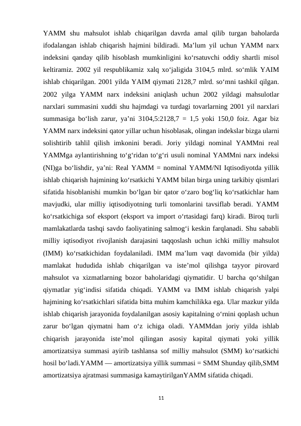 YAMM  shu  mahsulot  ishlab  chiqarilgan  davrda  amal  qilib  turgan  baholarda
ifodalangan ishlab chiqarish hajmini bildiradi. Ma’lum yil uchun YAMM narx
indeksini qanday qilib hisoblash mumkinligini ko‘rsatuvchi oddiy shartli misol
keltiramiz. 2002 yil respublikamiz xalq xo‘jaligida 3104,5 mlrd. so‘mlik YAIM
ishlab chiqarilgan. 2001 yilda YAIM qiymati 2128,7 mlrd. so‘mni tashkil qilgan.
2002  yilga  YAMM  narx  indeksini  aniqlash  uchun  2002  yildagi  mahsulotlar
narxlari summasini xuddi shu hajmdagi va turdagi tovarlarning 2001 yil narxlari
summasiga bo‘lish zarur, ya’ni 3104,5:2128,7 = 1,5 yoki 150,0 foiz. Agar biz
YAMM narx indeksini qator yillar uchun hisoblasak, olingan indekslar bizga ularni
solishtirib  tahlil  qilish  imkonini  beradi.  Joriy  yildagi  nominal  YAMMni  real
YAMMga aylantirishning to‘g‘ridan to‘g‘ri usuli nominal YAMMni narx indeksi
(NI)ga bo‘lishdir, ya’ni: Real YAMM = nominal YAMM/NI Iqtisodiyotda yillik
ishlab chiqarish hajmining ko‘rsatkichi YAMM bilan birga uning tarkibiy qismlari
sifatida hisoblanishi mumkin bo‘lgan bir qator o‘zaro bog‘liq ko‘rsatkichlar ham
mavjudki, ular milliy iqtisodiyotning turli tomonlarini tavsiflab beradi. YAMM
ko‘rsatkichiga sof eksport (eksport va import o‘rtasidagi farq) kiradi. Biroq turli
mamlakatlarda tashqi savdo faoliyatining salmog‘i keskin farqlanadi. Shu sababli
milliy iqtisodiyot rivojlanish darajasini taqqoslash uchun ichki milliy mahsulot
(IMM) ko‘rsatkichidan foydalaniladi. IMM ma’lum vaqt davomida (bir yilda)
mamlakat  hududida  ishlab  chiqarilgan  va  iste’mol  qilishga  tayyor  pirovard
mahsulot va xizmatlarning bozor baholaridagi qiymatidir. U barcha qo‘shilgan
qiymatlar  yig‘indisi  sifatida  chiqadi.  YAMM  va  IMM  ishlab  chiqarish  yalpi
hajmining ko‘rsatkichlari sifatida bitta muhim kamchilikka ega. Ular mazkur yilda
ishlab chiqarish jarayonida foydalanilgan asosiy kapitalning o‘rnini qoplash uchun
zarur  bo‘lgan  qiymatni  ham  o‘z  ichiga  oladi.  YAMMdan  joriy  yilda  ishlab
chiqarish  jarayonida  iste’mol  qilingan  asosiy  kapital  qiymati  yoki  yillik
amortizatsiya summasi ayirib tashlansa sof milliy mahsulot (SMM) ko‘rsatkichi
hosil bo‘ladi.YAMM — amortizatsiya yillik summasi = SMM Shunday qilib,SMM
amortizatsiya ajratmasi summasiga kamaytirilganYAMM sifatida chiqadi. 
11
