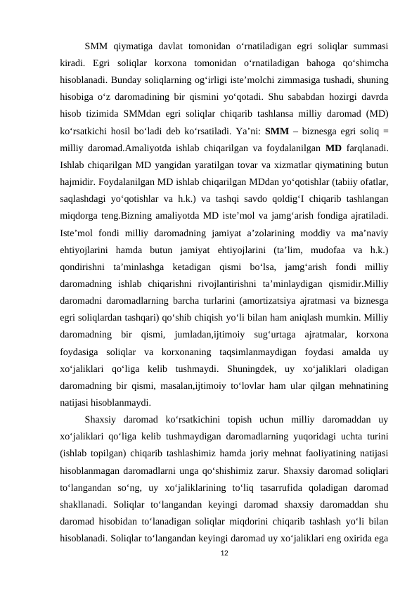 SMM  qiymatiga  davlat  tomonidan  o‘rnatiladigan  egri  soliqlar  summasi
kiradi.  Egri  soliqlar  korxona  tomonidan  o‘rnatiladigan  bahoga  qo‘shimcha
hisoblanadi. Bunday soliqlarning og‘irligi iste’molchi zimmasiga tushadi, shuning
hisobiga o‘z daromadining bir qismini yo‘qotadi. Shu sababdan hozirgi davrda
hisob tizimida SMMdan egri soliqlar chiqarib tashlansa milliy daromad (MD)
ko‘rsatkichi hosil bo‘ladi deb ko‘rsatiladi. Ya’ni:  SMM – biznesga egri soliq =
milliy daromad.Amaliyotda ishlab chiqarilgan va foydalanilgan  MD farqlanadi.
Ishlab chiqarilgan MD yangidan yaratilgan tovar va xizmatlar qiymatining butun
hajmidir. Foydalanilgan MD ishlab chiqarilgan MDdan yo‘qotishlar (tabiiy ofatlar,
saqlashdagi yo‘qotishlar va h.k.) va tashqi savdo qoldig‘I chiqarib tashlangan
miqdorga teng.Bizning amaliyotda MD iste’mol va jamg‘arish fondiga ajratiladi.
Iste’mol  fondi  milliy  daromadning  jamiyat  a’zolarining  moddiy  va  ma’naviy
ehtiyojlarini  hamda  butun  jamiyat  ehtiyojlarini  (ta’lim,  mudofaa  va  h.k.)
qondirishni  ta’minlashga  ketadigan  qismi  bo‘lsa,  jamg‘arish  fondi  milliy
daromadning  ishlab  chiqarishni  rivojlantirishni  ta’minlaydigan  qismidir.Milliy
daromadni daromadlarning barcha turlarini (amortizatsiya ajratmasi va biznesga
egri soliqlardan tashqari) qo‘shib chiqish yo‘li bilan ham aniqlash mumkin. Milliy
daromadning  bir  qismi,  jumladan,ijtimoiy  sug‘urtaga  ajratmalar,  korxona
foydasiga  soliqlar  va  korxonaning  taqsimlanmaydigan  foydasi  amalda  uy
xo‘jaliklari  qo‘liga  kelib  tushmaydi.  Shuningdek,  uy  xo‘jaliklari  oladigan
daromadning bir qismi, masalan,ijtimoiy to‘lovlar ham ular qilgan mehnatining
natijasi hisoblanmaydi. 
Shaxsiy  daromad  ko‘rsatkichini  topish  uchun  milliy  daromaddan  uy
xo‘jaliklari qo‘liga kelib tushmaydigan daromadlarning yuqoridagi uchta turini
(ishlab topilgan) chiqarib tashlashimiz hamda joriy mehnat faoliyatining natijasi
hisoblanmagan daromadlarni unga qo‘shishimiz zarur. Shaxsiy daromad soliqlari
to‘langandan  so‘ng,  uy  xo‘jaliklarining  to‘liq  tasarrufida  qoladigan  daromad
shakllanadi.  Soliqlar  to‘langandan  keyingi  daromad  shaxsiy  daromaddan  shu
daromad hisobidan to‘lanadigan soliqlar miqdorini chiqarib tashlash yo‘li bilan
hisoblanadi. Soliqlar to‘langandan keyingi daromad uy xo‘jaliklari eng oxirida ega
12
