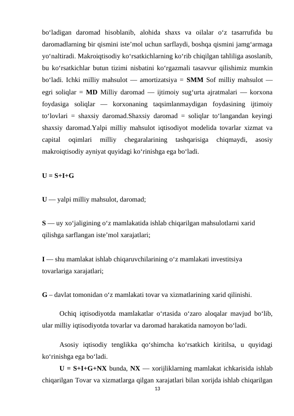 bo‘ladigan  daromad  hisoblanib,  alohida  shaxs  va  oilalar  o‘z  tasarrufida  bu
daromadlarning bir qismini iste’mol uchun sarflaydi, boshqa qismini jamg‘armaga
yo‘naltiradi. Makroiqtisodiy ko‘rsatkichlarning ko‘rib chiqilgan tahliliga asoslanib,
bu ko‘rsatkichlar butun tizimi nisbatini ko‘rgazmali tasavvur qilishimiz mumkin
bo‘ladi. Ichki milliy mahsulot — amortizatsiya = SMM Sof milliy mahsulot —
egri soliqlar =  MD Milliy daromad — ijtimoiy sug‘urta ajratmalari — korxona
foydasiga  soliqlar  —  korxonaning  taqsimlanmaydigan  foydasining  ijtimoiy
to‘lovlari = shaxsiy daromad.Shaxsiy daromad = soliqlar to‘langandan keyingi
shaxsiy daromad.Yalpi milliy mahsulot iqtisodiyot modelida tovarlar xizmat va
capital  oqimlari  milliy  chegaralarining  tashqarisiga  chiqmaydi,  asosiy
makroiqtisodiy ayniyat quyidagi ko‘rinishga ega bo‘ladi.
U = S+I+G 
U — yalpi milliy mahsulot, daromad; 
S — uy xo‘jaligining o‘z mamlakatida ishlab chiqarilgan mahsulotlarni xarid 
qilishga sarflangan iste’mol xarajatlari; 
I — shu mamlakat ishlab chiqaruvchilarining o‘z mamlakati investitsiya 
tovarlariga xarajatlari; 
G – davlat tomonidan o‘z mamlakati tovar va xizmatlarining xarid qilinishi. 
Ochiq iqtisodiyotda mamlakatlar o‘rtasida o‘zaro aloqalar mavjud bo‘lib,
ular milliy iqtisodiyotda tovarlar va daromad harakatida namoyon bo‘ladi.
Asosiy  iqtisodiy  tenglikka  qo‘shimcha  ko‘rsatkich  kiritilsa,  u  quyidagi
ko‘rinishga ega bo‘ladi. 
U = S+I+G+NX bunda, NX — xorijliklarning mamlakat ichkarisida ishlab
chiqarilgan Tovar va xizmatlarga qilgan xarajatlari bilan xorijda ishlab chiqarilgan
13
