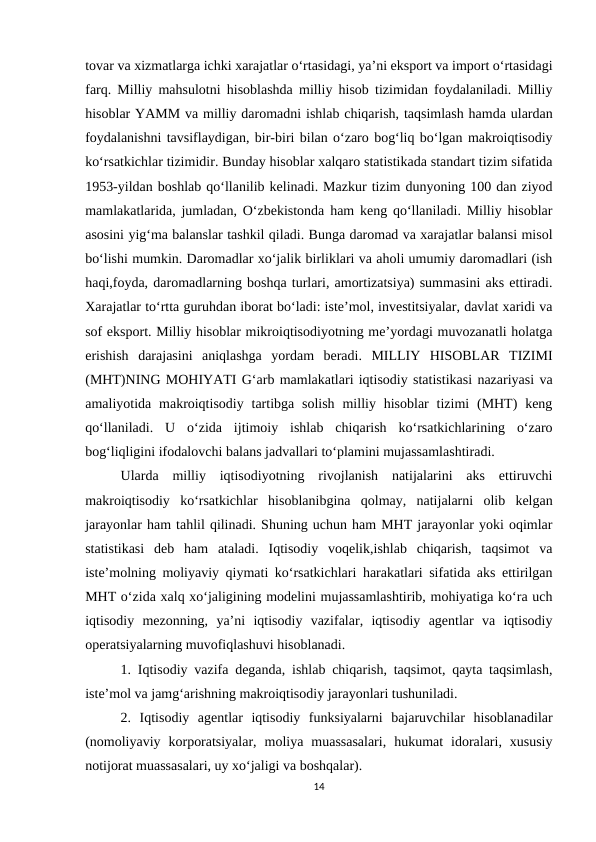 tovar va xizmatlarga ichki xarajatlar o‘rtasidagi, ya’ni eksport va import o‘rtasidagi
farq. Milliy mahsulotni hisoblashda milliy hisob tizimidan foydalaniladi. Milliy
hisoblar YAMM va milliy daromadni ishlab chiqarish, taqsimlash hamda ulardan
foydalanishni tavsiflaydigan, bir-biri bilan o‘zaro bog‘liq bo‘lgan makroiqtisodiy
ko‘rsatkichlar tizimidir. Bunday hisoblar xalqaro statistikada standart tizim sifatida
1953-yildan boshlab qo‘llanilib kelinadi. Mazkur tizim dunyoning 100 dan ziyod
mamlakatlarida, jumladan, O‘zbekistonda ham keng qo‘llaniladi. Milliy hisoblar
asosini yig‘ma balanslar tashkil qiladi. Bunga daromad va xarajatlar balansi misol
bo‘lishi mumkin. Daromadlar xo‘jalik birliklari va aholi umumiy daromadlari (ish
haqi,foyda, daromadlarning boshqa turlari, amortizatsiya) summasini aks ettiradi.
Xarajatlar to‘rtta guruhdan iborat bo‘ladi: iste’mol, investitsiyalar, davlat xaridi va
sof eksport. Milliy hisoblar mikroiqtisodiyotning me’yordagi muvozanatli holatga
erishish  darajasini  aniqlashga  yordam  beradi.  MILLIY  HISOBLAR  TIZIMI
(MHT)NING MOHIYATI G‘arb mamlakatlari iqtisodiy statistikasi nazariyasi va
amaliyotida makroiqtisodiy  tartibga  solish  milliy hisoblar  tizimi  (MHT)  keng
qo‘llaniladi.  U  o‘zida  ijtimoiy  ishlab  chiqarish  ko‘rsatkichlarining  o‘zaro
bog‘liqligini ifodalovchi balans jadvallari to‘plamini mujassamlashtiradi. 
Ularda  milliy  iqtisodiyotning  rivojlanish  natijalarini  aks  ettiruvchi
makroiqtisodiy  ko‘rsatkichlar  hisoblanibgina  qolmay,  natijalarni  olib  kelgan
jarayonlar ham tahlil qilinadi. Shuning uchun ham MHT jarayonlar yoki oqimlar
statistikasi  deb  ham  ataladi.  Iqtisodiy  voqelik,ishlab  chiqarish,  taqsimot  va
iste’molning moliyaviy qiymati ko‘rsatkichlari harakatlari sifatida aks ettirilgan
MHT o‘zida xalq xo‘jaligining modelini mujassamlashtirib, mohiyatiga ko‘ra uch
iqtisodiy  mezonning,  ya’ni  iqtisodiy  vazifalar,  iqtisodiy  agentlar  va  iqtisodiy
operatsiyalarning muvofiqlashuvi hisoblanadi.
1. Iqtisodiy vazifa deganda, ishlab chiqarish, taqsimot, qayta taqsimlash,
iste’mol va jamg‘arishning makroiqtisodiy jarayonlari tushuniladi. 
2.  Iqtisodiy  agentlar  iqtisodiy  funksiyalarni  bajaruvchilar  hisoblanadilar
(nomoliyaviy  korporatsiyalar,  moliya  muassasalari,  hukumat  idoralari,  xususiy
notijorat muassasalari, uy xo‘jaligi va boshqalar).
14
