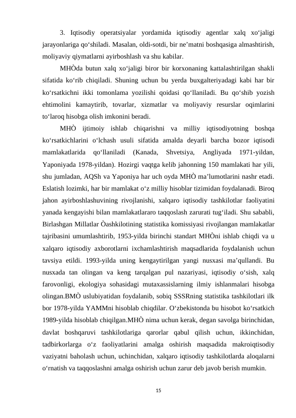 3.  Iqtisodiy  operatsiyalar  yordamida  iqtisodiy  agentlar  xalq  xo‘jaligi
jarayonlariga qo‘shiladi. Masalan, oldi-sotdi, bir ne’matni boshqasiga almashtirish,
moliyaviy qiymatlarni ayirboshlash va shu kabilar. 
MHÒda butun xalq xo‘jaligi biror bir korxonaning kattalashtirilgan shakli
sifatida ko‘rib chiqiladi. Shuning uchun bu yerda buxgalteriyadagi kabi har bir
ko‘rsatkichni ikki tomonlama yozilishi qoidasi qo‘llaniladi. Bu qo‘shib yozish
ehtimolini  kamaytirib,  tovarlar,  xizmatlar  va  moliyaviy  resurslar  oqimlarini
to‘laroq hisobga olish imkonini beradi.
MHÒ  ijtimoiy  ishlab  chiqarishni  va  milliy  iqtisodiyotning  boshqa
ko‘rsatkichlarini  o‘lchash  usuli  sifatida  amalda  deyarli  barcha  bozor  iqtisodi
mamlakatlarida  qo‘llaniladi  (Kanada,  Shvetsiya,  Angliyada  1971-yildan,
Yaponiyada 1978-yildan). Hozirgi vaqtga kelib jahonning 150 mamlakati har yili,
shu jumladan, AQSh va Yaponiya har uch oyda MHÒ ma’lumotlarini nashr etadi.
Eslatish lozimki, har bir mamlakat o‘z milliy hisoblar tizimidan foydalanadi. Biroq
jahon ayirboshlashuvining rivojlanishi, xalqaro iqtisodiy tashkilotlar faoliyatini
yanada kengayishi bilan mamlakatlararo taqqoslash zarurati tug‘iladi. Shu sababli,
Birlashgan Millatlar Òashkilotining statistika komissiyasi rivojlangan mamlakatlar
tajribasini umumlashtirib, 1953-yilda birinchi standart MHÒni ishlab chiqdi va u
xalqaro iqtisodiy axborotlarni ixchamlashtirish maqsadlarida foydalanish uchun
tavsiya etildi. 1993-yilda uning kengaytirilgan  yangi  nusxasi  ma’qullandi. Bu
nusxada  tan  olingan  va  keng  tarqalgan  pul  nazariyasi,  iqtisodiy  o‘sish,  xalq
farovonligi, ekologiya sohasidagi  mutaxassislarning ilmiy ishlanmalari hisobga
olingan.BMÒ uslubiyatidan foydalanib, sobiq SSSRning statistika tashkilotlari ilk
bor 1978-yilda YAMMni hisoblab chiqdilar. O‘zbekistonda bu hisobot ko‘rsatkich
1989-yilda hisoblab chiqilgan.MHÒ nima uchun kerak, degan savolga birinchidan,
davlat  boshqaruvi  tashkilotlariga  qarorlar  qabul  qilish  uchun,  ikkinchidan,
tadbirkorlarga  o‘z  faoliyatlarini  amalga  oshirish  maqsadida  makroiqtisodiy
vaziyatni baholash uchun, uchinchidan, xalqaro iqtisodiy tashkilotlarda aloqalarni
o‘rnatish va taqqoslashni amalga oshirish uchun zarur deb javob berish mumkin.
15
