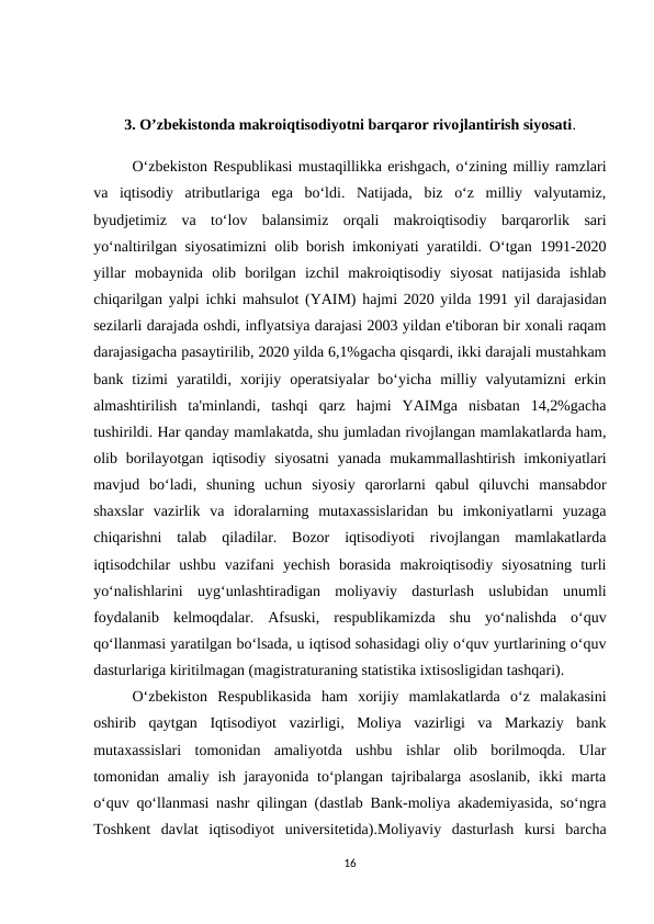 3. O’zbekistonda makroiqtisodiyotni barqaror rivojlantirish siyosati.
O‘zbekiston Respublikasi mustaqillikka erishgach, o‘zining milliy ramzlari
va  iqtisodiy  atributlariga  ega  bo‘ldi.  Natijada,  biz  o‘z  milliy  valyutamiz,
byudjetimiz  va  to‘lov  balansimiz  orqali  makroiqtisodiy  barqarorlik  sari
yo‘naltirilgan siyosatimizni olib borish imkoniyati yaratildi. O‘tgan 1991-2020
yillar  mobaynida  olib  borilgan  izchil  makroiqtisodiy  siyosat  natijasida  ishlab
chiqarilgan yalpi ichki mahsulot (YAIM) hajmi 2020 yilda 1991 yil darajasidan
sezilarli darajada oshdi, inflyatsiya darajasi 2003 yildan e'tiboran bir xonali raqam
darajasigacha pasaytirilib, 2020 yilda 6,1%gacha qisqardi, ikki darajali mustahkam
bank  tizimi  yaratildi,  xorijiy  operatsiyalar  bo‘yicha  milliy  valyutamizni  erkin
almashtirilish  ta'minlandi,  tashqi  qarz  hajmi  YAIMga  nisbatan  14,2%gacha
tushirildi. Har qanday mamlakatda, shu jumladan rivojlangan mamlakatlarda ham,
olib borilayotgan iqtisodiy  siyosatni  yanada  mukammallashtirish  imkoniyatlari
mavjud  bo‘ladi,  shuning  uchun  siyosiy  qarorlarni  qabul  qiluvchi  mansabdor
shaxslar  vazirlik  va  idoralarning  mutaxassislaridan  bu  imkoniyatlarni  yuzaga
chiqarishni  talab  qiladilar.  Bozor  iqtisodiyoti  rivojlangan  mamlakatlarda
iqtisodchilar  ushbu  vazifani  yechish  borasida  makroiqtisodiy  siyosatning  turli
yo‘nalishlarini  uyg‘unlashtiradigan  moliyaviy  dasturlash  uslubidan  unumli
foydalanib  kelmoqdalar.  Afsuski,  respublikamizda  shu  yo‘nalishda  o‘quv
qo‘llanmasi yaratilgan bo‘lsada, u iqtisod sohasidagi oliy o‘quv yurtlarining o‘quv
dasturlariga kiritilmagan (magistraturaning statistika ixtisosligidan tashqari). 
O‘zbekiston  Respublikasida  ham  xorijiy  mamlakatlarda  o‘z  malakasini
oshirib  qaytgan  Iqtisodiyot  vazirligi,  Moliya  vazirligi  va  Markaziy  bank
mutaxassislari  tomonidan  amaliyotda  ushbu  ishlar  olib  borilmoqda.  Ular
tomonidan amaliy ish jarayonida to‘plangan tajribalarga asoslanib,  ikki marta
o‘quv qo‘llanmasi nashr qilingan (dastlab Bank-moliya akademiyasida, so‘ngra
Toshkent  davlat  iqtisodiyot  universitetida).Moliyaviy  dasturlash  kursi  barcha
16
