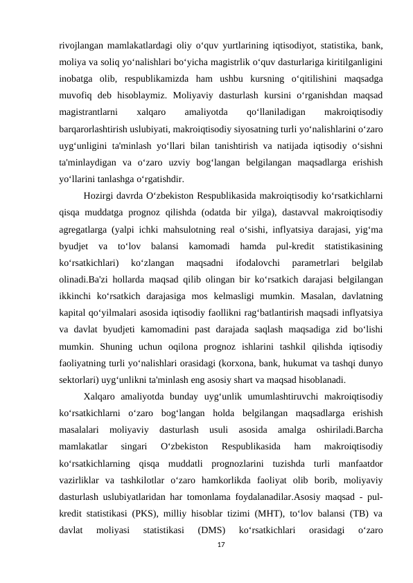 rivojlangan mamlakatlardagi oliy o‘quv yurtlarining iqtisodiyot, statistika, bank,
moliya va soliq yo‘nalishlari bo‘yicha magistrlik o‘quv dasturlariga kiritilganligini
inobatga  olib,  respublikamizda  ham  ushbu  kursning  o‘qitilishini  maqsadga
muvofiq  deb  hisoblaymiz.  Moliyaviy  dasturlash  kursini  o‘rganishdan  maqsad
magistrantlarni
 
xalqaro
 
amaliyotda
 
qo‘llaniladigan
 
makroiqtisodiy
barqarorlashtirish uslubiyati, makroiqtisodiy siyosatning turli yo‘nalishlarini o‘zaro
uyg‘unligini ta'minlash yo‘llari bilan tanishtirish va natijada iqtisodiy o‘sishni
ta'minlaydigan  va  o‘zaro  uzviy  bog‘langan  belgilangan  maqsadlarga  erishish
yo‘llarini tanlashga o‘rgatishdir.
Hozirgi davrda O‘zbekiston Respublikasida makroiqtisodiy ko‘rsatkichlarni
qisqa muddatga prognoz qilishda (odatda bir yilga), dastavval  makroiqtisodiy
agregatlarga (yalpi ichki mahsulotning real o‘sishi, inflyatsiya darajasi, yig‘ma
byudjet  va  to‘lov  balansi  kamomadi  hamda  pul-kredit  statistikasining
ko‘rsatkichlari)  ko‘zlangan  maqsadni  ifodalovchi  parametrlari  belgilab
olinadi.Ba'zi hollarda maqsad qilib olingan bir ko‘rsatkich darajasi belgilangan
ikkinchi  ko‘rsatkich  darajasiga  mos  kelmasligi  mumkin.  Masalan,  davlatning
kapital qo‘yilmalari asosida iqtisodiy faollikni rag‘batlantirish maqsadi inflyatsiya
va  davlat  byudjeti  kamomadini  past  darajada  saqlash  maqsadiga  zid  bo‘lishi
mumkin.  Shuning  uchun  oqilona  prognoz  ishlarini  tashkil  qilishda  iqtisodiy
faoliyatning turli yo‘nalishlari orasidagi (korxona, bank, hukumat va tashqi dunyo
sektorlari) uyg‘unlikni ta'minlash eng asosiy shart va maqsad hisoblanadi. 
Xalqaro  amaliyotda  bunday  uyg‘unlik  umumlashtiruvchi  makroiqtisodiy
ko‘rsatkichlarni  o‘zaro  bog‘langan  holda  belgilangan  maqsadlarga  erishish
masalalari  moliyaviy  dasturlash  usuli  asosida  amalga  oshiriladi.Barcha
mamlakatlar  singari  O‘zbekiston  Respublikasida  ham  makroiqtisodiy
ko‘rsatkichlarning  qisqa  muddatli  prognozlarini  tuzishda  turli  manfaatdor
vazirliklar  va  tashkilotlar  o‘zaro  hamkorlikda  faoliyat  olib  borib,  moliyaviy
dasturlash uslubiyatlaridan har tomonlama foydalanadilar.Asosiy maqsad - pul-
kredit statistikasi (PKS), milliy hisoblar tizimi (MHT), to‘lov balansi (TB) va
davlat  moliyasi  statistikasi  (DMS)  ko‘rsatkichlari  orasidagi  o‘zaro
17
