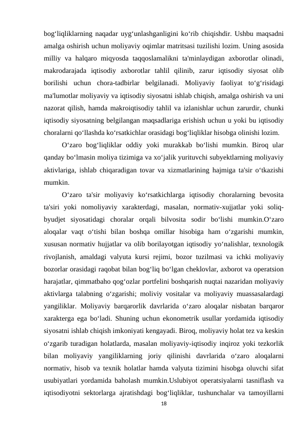 bog‘liqliklarning naqadar uyg‘unlashganligini ko‘rib chiqishdir. Ushbu maqsadni
amalga oshirish uchun moliyaviy oqimlar matritsasi tuzilishi lozim. Uning asosida
milliy va halqaro miqyosda taqqoslamalikni ta'minlaydigan axborotlar olinadi,
makrodarajada  iqtisodiy  axborotlar  tahlil  qilinib,  zarur  iqtisodiy  siyosat  olib
borilishi  uchun  chora-tadbirlar  belgilanadi.  Moliyaviy  faoliyat  to‘g‘risidagi
ma'lumotlar moliyaviy va iqtisodiy siyosatni ishlab chiqish, amalga oshirish va uni
nazorat qilish, hamda makroiqtisodiy tahlil va izlanishlar uchun zarurdir, chunki
iqtisodiy siyosatning belgilangan maqsadlariga erishish uchun u yoki bu iqtisodiy
choralarni qo‘llashda ko‘rsatkichlar orasidagi bog‘liqliklar hisobga olinishi lozim.
O‘zaro  bog‘liqliklar  oddiy  yoki  murakkab  bo‘lishi  mumkin.  Biroq  ular
qanday bo‘lmasin moliya tizimiga va xo‘jalik yurituvchi subyektlarning moliyaviy
aktivlariga, ishlab chiqaradigan tovar va xizmatlarining hajmiga ta'sir o‘tkazishi
mumkin.
O‘zaro  ta'sir  moliyaviy  ko‘rsatkichlarga  iqtisodiy  choralarning  bevosita
ta'siri  yoki  nomoliyaviy  xarakterdagi,  masalan,  normativ-xujjatlar  yoki  soliq-
byudjet  siyosatidagi  choralar  orqali  bilvosita  sodir  bo‘lishi  mumkin.O‘zaro
aloqalar  vaqt  o‘tishi  bilan  boshqa  omillar  hisobiga  ham  o‘zgarishi  mumkin,
xususan normativ hujjatlar va olib borilayotgan iqtisodiy yo‘nalishlar, texnologik
rivojlanish, amaldagi valyuta kursi rejimi, bozor tuzilmasi va ichki moliyaviy
bozorlar orasidagi raqobat bilan bog‘liq bo‘lgan cheklovlar, axborot va operatsion
harajatlar, qimmatbaho qog‘ozlar portfelini boshqarish nuqtai nazaridan moliyaviy
aktivlarga talabning o‘zgarishi; moliviy vositalar va moliyaviy muassasalardagi
yangiliklar. Moliyaviy barqarorlik davrlarida o‘zaro aloqalar nisbatan barqaror
xarakterga ega bo‘ladi. Shuning uchun ekonometrik usullar yordamida iqtisodiy
siyosatni ishlab chiqish imkoniyati kengayadi. Biroq, moliyaviy holat tez va keskin
o‘zgarib turadigan holatlarda, masalan moliyaviy-iqtisodiy inqiroz yoki tezkorlik
bilan  moliyaviy  yangiliklarning  joriy  qilinishi  davrlarida  o‘zaro  aloqalarni
normativ, hisob va texnik holatlar hamda valyuta tizimini hisobga oluvchi sifat
usubiyatlari yordamida baholash mumkin.Uslubiyot operatsiyalarni tasniflash va
iqtisodiyotni sektorlarga ajratishdagi bog‘liqliklar, tushunchalar va tamoyillarni
18
