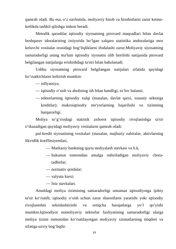 qamrab oladi. Bu esa, o‘z navbatida, moliyaviy hisob va hisobotlarni zarur ketma-
ketlikda tashkil qilishga imkon beradi. 
Metodik qarashlar iqtisodiy siyosatning pirovard maqsadlari bilan davlat
boshqaruv idoralarining ixtiyorida bo‘lgan xalqaro statistika  andozalariga mos
keluvchi vositalar orasidagi bog‘liqliklarni ifodalashi zarur.Moliyaviy siyosatning
samaradorligi uning ma'lum iqtisodiy siyosatni olib borilishi natijasida pirovard
belgilangan natijalarga erishishdagi ta'siri bilan baholanadi. 
Ushbu  siyosatning  pirovard  belgilangan  natijalari  sifatida  quyidagi
ko‘rsatkichlarni keltirish mumkin: 
— inflyatsiya; 
— iqtisodiy o‘sish va aholining ish bilan bandligi, to‘lov balansi; 
— sektorlarning iqtisodiy xulqi (masalan, davlat qarzi, xususiy sektorga
kreditlar);  makroiqtisodiy  me'yorlarning  bajarilishi  va  tizimning
barqarorligi.
Moliya  to‘g‘risidagi  statistik  axborot  iqtisodiy  rivojlanishga  ta'sir
o‘tkazadigan quyidagi moliyaviy vositalarni qamrab oladi: 
pul-kredit siyosatining vositalari (masalan, majburiy zahiralar, aktivlarning
likvidlik koeffitsiyentlari, 
— Markaziy bankning qayta moliyalash stavkasi va h.k, 
— hukumat  tomonidan  amalga  oshiriladigan  moliyaviy  chora-
tadbirlar;
— normativ qoidalar;
— valyuta kursi; 
— foiz stavkalari.
Amaldagi  moliya  tizimining  samaradorligi  umuman  iqtisodiyotga  ijobiy
ta'sir ko‘rsatib, iqtisodiy o‘sish uchun zarur sharoitlarni yaratishi yoki iqtisodiy
rivojlanishni  sekinlashtirishi  va  ortiqcha  harajatlarga  yo‘l  qo‘yishi
mumkin.Iqtisodiyot  nomoliyaviy  sektorlar  faoliyatining  samaradorligi  ularga
moliya tizimi  tomonidan ko‘rsatilayotgan moliyaviy xizmatlarning miqdori  va
sifatiga uzviy bog‘liqdir. 
19
