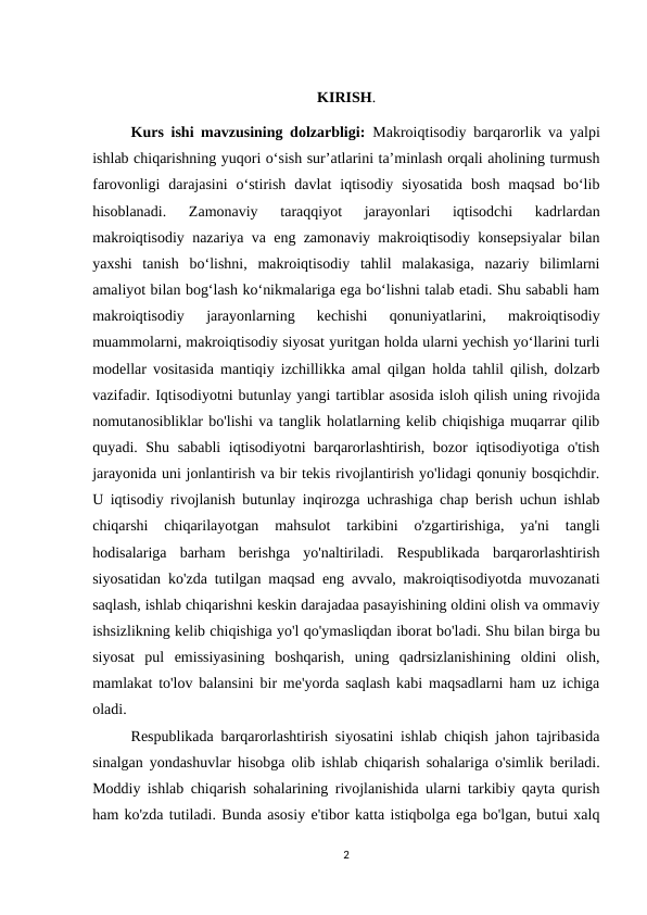 KIRISH.
Kurs ishi mavzusining dolzarbligi:  Makroiqtisodiy barqarorlik va yalpi
ishlab chiqarishning yuqori o‘sish sur’atlarini ta’minlash orqali aholining turmush
farovonligi  darajasini  o‘stirish  davlat  iqtisodiy  siyosatida  bosh  maqsad  bo‘lib
hisoblanadi.  Zamonaviy  taraqqiyot  jarayonlari  iqtisodchi  kadrlardan
makroiqtisodiy nazariya va eng zamonaviy makroiqtisodiy konsepsiyalar bilan
yaxshi  tanish  bo‘lishni,  makroiqtisodiy  tahlil  malakasiga,  nazariy  bilimlarni
amaliyot bilan bog‘lash ko‘nikmalariga ega bo‘lishni talab etadi. Shu sababli ham
makroiqtisodiy  jarayonlarning  kechishi  qonuniyatlarini,  makroiqtisodiy
muammolarni, makroiqtisodiy siyosat yuritgan holda ularni yechish yo‘llarini turli
modellar vositasida mantiqiy izchillikka amal qilgan holda tahlil qilish, dolzarb
vazifadir. Iqtisodiyotni butunlay yangi tartiblar asosida isloh qilish uning rivojida
nomutanosibliklar bo'lishi va tanglik holatlarning kelib chiqishiga muqarrar qilib
quyadi. Shu sababli iqtisodiyotni barqarorlashtirish, bozor iqtisodiyotiga o'tish
jarayonida uni jonlantirish va bir tekis rivojlantirish yo'lidagi qonuniy bosqichdir.
U iqtisodiy rivojlanish butunlay inqirozga uchrashiga chap berish uchun ishlab
chiqarshi  chiqarilayotgan  mahsulot  tarkibini  o'zgartirishiga,  ya'ni  tangli
hodisalariga  barham  berishga  yo'naltiriladi.  Respublikada  barqarorlashtirish
siyosatidan ko'zda tutilgan maqsad eng avvalo, makroiqtisodiyotda muvozanati
saqlash, ishlab chiqarishni keskin darajadaa pasayishining oldini olish va ommaviy
ishsizlikning kelib chiqishiga yo'l qo'ymasliqdan iborat bo'ladi. Shu bilan birga bu
siyosat  pul  emissiyasining  boshqarish,  uning  qadrsizlanishining  oldini  olish,
mamlakat to'lov balansini bir me'yorda saqlash kabi maqsadlarni ham uz ichiga
oladi.
Respublikada barqarorlashtirish siyosatini ishlab chiqish jahon tajribasida
sinalgan yondashuvlar hisobga olib ishlab chiqarish sohalariga o'simlik beriladi.
Moddiy ishlab chiqarish sohalarining rivojlanishida ularni tarkibiy qayta qurish
ham ko'zda tutiladi. Bunda asosiy e'tibor katta istiqbolga ega bo'lgan, butui xalq
2
