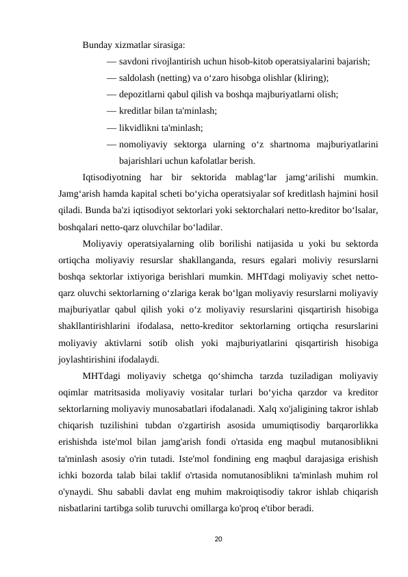 Bunday xizmatlar sirasiga: 
— savdoni rivojlantirish uchun hisob-kitob operatsiyalarini bajarish; 
— saldolash (netting) va o‘zaro hisobga olishlar (kliring); 
— depozitlarni qabul qilish va boshqa majburiyatlarni olish; 
— kreditlar bilan ta'minlash; 
— likvidlikni ta'minlash; 
— nomoliyaviy  sektorga  ularning  o‘z  shartnoma  majburiyatlarini
bajarishlari uchun kafolatlar berish.
Iqtisodiyotning  har  bir  sektorida  mablag‘lar  jamg‘arilishi  mumkin.
Jamg‘arish hamda kapital scheti bo‘yicha operatsiyalar sof kreditlash hajmini hosil
qiladi. Bunda ba'zi iqtisodiyot sektorlari yoki sektorchalari netto-kreditor bo‘lsalar,
boshqalari netto-qarz oluvchilar bo‘ladilar. 
Moliyaviy operatsiyalarning olib borilishi  natijasida u yoki  bu sektorda
ortiqcha  moliyaviy  resurslar  shakllanganda,  resurs  egalari  moliviy  resurslarni
boshqa sektorlar ixtiyoriga berishlari mumkin. MHTdagi moliyaviy schet netto-
qarz oluvchi sektorlarning o‘zlariga kerak bo‘lgan moliyaviy resurslarni moliyaviy
majburiyatlar qabul qilish yoki o‘z moliyaviy resurslarini qisqartirish hisobiga
shakllantirishlarini  ifodalasa,  netto-kreditor  sektorlarning  ortiqcha  resurslarini
moliyaviy  aktivlarni  sotib  olish  yoki  majburiyatlarini  qisqartirish  hisobiga
joylashtirishini ifodalaydi. 
MHTdagi  moliyaviy  schetga  qo‘shimcha  tarzda  tuziladigan  moliyaviy
oqimlar  matritsasida  moliyaviy  vositalar  turlari  bo‘yicha  qarzdor  va  kreditor
sektorlarning moliyaviy munosabatlari ifodalanadi. Xalq xo'jaligining takror ishlab
chiqarish  tuzilishini  tubdan  o'zgartirish  asosida  umumiqtisodiy  barqarorlikka
erishishda iste'mol bilan jamg'arish fondi o'rtasida eng maqbul mutanosiblikni
ta'minlash asosiy o'rin tutadi. Iste'mol fondining eng maqbul darajasiga erishish
ichki bozorda talab bilai taklif o'rtasida nomutanosiblikni ta'minlash muhim rol
o'ynaydi. Shu sababli davlat eng muhim makroiqtisodiy takror ishlab chiqarish
nisbatlarini tartibga solib turuvchi omillarga ko'proq e'tibor beradi.
20
