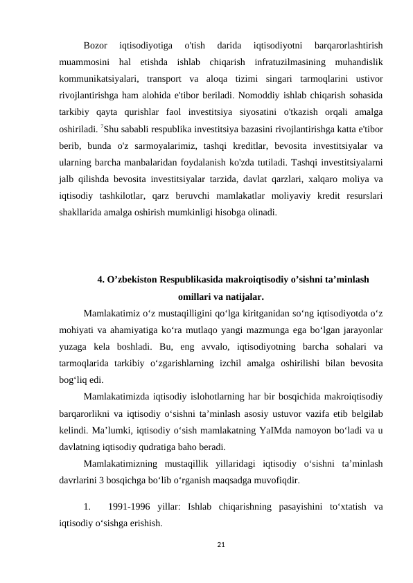 Bozor  iqtisodiyotiga  o'tish  darida  iqtisodiyotni  barqarorlashtirish
muammosini  hal  etishda  ishlab  chiqarish  infratuzilmasining  muhandislik
kommunikatsiyalari,  transport  va  aloqa  tizimi  singari  tarmoqlarini  ustivor
rivojlantirishga ham alohida e'tibor beriladi. Nomoddiy ishlab chiqarish sohasida
tarkibiy  qayta  qurishlar  faol  investitsiya  siyosatini  o'tkazish  orqali  amalga
oshiriladi. 7Shu sababli respublika investitsiya bazasini rivojlantirishga katta e'tibor
berib,  bunda  o'z  sarmoyalarimiz,  tashqi  kreditlar,  bevosita  investitsiyalar  va
ularning barcha manbalaridan foydalanish ko'zda tutiladi. Tashqi investitsiyalarni
jalb qilishda bevosita investitsiyalar tarzida, davlat qarzlari, xalqaro moliya va
iqtisodiy  tashkilotlar,  qarz  beruvchi  mamlakatlar  moliyaviy  kredit  resurslari
shakllarida amalga oshirish mumkinligi hisobga olinadi.
 
4. O’zbekiston Respublikasida makroiqtisodiy o’sishni ta’minlash
omillari va natijalar.
Mamlakatimiz o‘z mustaqilligini qo‘lga kiritganidan so‘ng iqtisodiyotda o‘z
mohiyati va ahamiyatiga ko‘ra mutlaqo yangi mazmunga ega bo‘lgan jarayonlar
yuzaga  kela  boshladi.  Bu,  eng  avvalo,  iqtisodiyotning  barcha  sohalari  va
tarmoqlarida  tarkibiy  o‘zgarishlarning  izchil  amalga  oshirilishi  bilan  bevosita
bog‘liq edi. 
Mamlakatimizda iqtisodiy islohotlarning har bir bosqichida makroiqtisodiy
barqarorlikni va iqtisodiy o‘sishni ta’minlash asosiy ustuvor vazifa etib belgilab
kelindi. Ma’lumki, iqtisodiy o‘sish mamlakatning YaIMda namoyon bo‘ladi va u
davlatning iqtisodiy qudratiga baho beradi. 
Mamlakatimizning  mustaqillik  yillaridagi  iqtisodiy  o‘sishni  ta’minlash
davrlarini 3 bosqichga bo‘lib o‘rganish maqsadga muvofiqdir.
1.
1991-1996  yillar:  Ishlab  chiqarishning  pasayishini  to‘xtatish  va
iqtisodiy o‘sishga erishish. 
21
