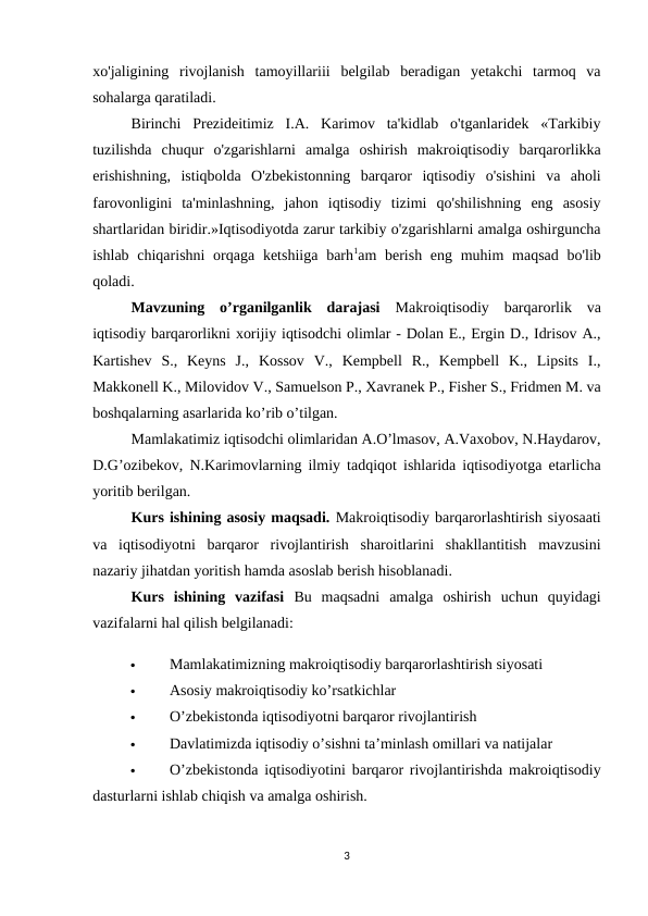 xo'jaligining  rivojlanish  tamoyillariii  belgilab  beradigan  yetakchi  tarmoq  va
sohalarga qaratiladi. 
Birinchi  Prezideitimiz  I.A.  Karimov  ta'kidlab  o'tganlaridek  «Tarkibiy
tuzilishda  chuqur  o'zgarishlarni  amalga  oshirish  makroiqtisodiy  barqarorlikka
erishishning,  istiqbolda  O'zbekistonning  barqaror  iqtisodiy  o'sishini  va  aholi
farovonligini  ta'minlashning,  jahon  iqtisodiy  tizimi  qo'shilishning  eng  asosiy
shartlaridan biridir.»Iqtisodiyotda zarur tarkibiy o'zgarishlarni amalga oshirguncha
ishlab chiqarishni  orqaga ketshiiga  barh1am  berish eng muhim  maqsad  bo'lib
qoladi.
Mavzuning  o’rganilganlik  darajasi  Makroiqtisodiy  barqarorlik  va
iqtisodiy barqarorlikni xorijiy iqtisodchi olimlar - Dolan E., Ergin D., Idrisov A.,
Kartishev  S.,  Keyns  J.,  Kossov  V.,  Kempbell  R.,  Kempbell  K.,  Lipsits  I.,
Makkonell K., Milovidov V., Samuelson P., Xavranek P., Fisher S., Fridmen M. va
boshqalarning asarlarida ko’rib o’tilgan. 
Mamlakatimiz iqtisodchi olimlaridan A.O’lmasov, A.Vaxobov, N.Haydarov,
D.G’ozibekov, N.Karimovlarning ilmiy tadqiqot ishlarida iqtisodiyotga etarlicha
yoritib berilgan.
Kurs ishining asosiy maqsadi. Makroiqtisodiy barqarorlashtirish siyosaati
va  iqtisodiyotni  barqaror  rivojlantirish  sharoitlarini  shakllantitish  mavzusini
nazariy jihatdan yoritish hamda asoslab berish hisoblanadi. 
Kurs  ishining  vazifasi  Bu  maqsadni  amalga  oshirish  uchun  quyidagi
vazifalarni hal qilish belgilanadi: 

Mamlakatimizning makroiqtisodiy barqarorlashtirish siyosati 

Asosiy makroiqtisodiy ko’rsatkichlar 

O’zbekistonda iqtisodiyotni barqaror rivojlantirish 

Davlatimizda iqtisodiy o’sishni ta’minlash omillari va natijalar 

O’zbekistonda iqtisodiyotini barqaror rivojlantirishda makroiqtisodiy
dasturlarni ishlab chiqish va amalga oshirish.
3
