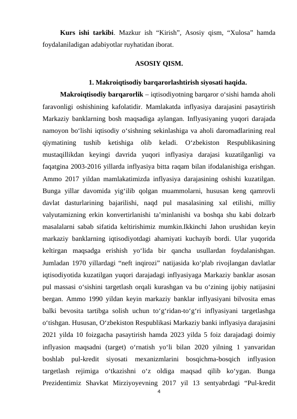 Kurs ishi tarkibi. Mazkur ish “Kirish”, Asosiy qism, “Xulosa” hamda
foydalaniladigan adabiyotlar ruyhatidan iborat. 
ASOSIY QISM.
1. Makroiqtisodiy barqarorlashtirish siyosati haqida.
Makroiqtisodiy barqarorlik – iqtisodiyotning barqaror o‘sishi hamda aholi
faravonligi oshishining kafolatidir. Mamlakatda inflyasiya darajasini pasaytirish
Markaziy banklarning bosh maqsadiga aylangan. Inflyasiyaning yuqori darajada
namoyon bo‘lishi iqtisodiy o‘sishning sekinlashiga va aholi daromadlarining real
qiymatining  tushib  ketishiga  olib  keladi.  O‘zbekiston  Respublikasining
mustaqillikdan  keyingi  davrida  yuqori  inflyasiya  darajasi  kuzatilganligi  va
faqatgina 2003-2016 yillarda inflyasiya bitta raqam bilan ifodalanishiga erishgan.
Ammo 2017 yildan mamlakatimizda inflyasiya darajasining oshishi kuzatilgan.
Bunga yillar  davomida yig‘ilib qolgan muammolarni, hususan  keng qamrovli
davlat  dasturlarining  bajarilishi,  naqd  pul  masalasining  xal  etilishi,  milliy
valyutamizning erkin konvertirlanishi ta’minlanishi va boshqa shu kabi dolzarb
masalalarni sabab sifatida keltirishimiz mumkin.Ikkinchi Jahon urushidan keyin
markaziy banklarning iqtisodiyotdagi ahamiyati kuchayib bordi. Ular yuqorida
keltirgan  maqsadga  erishish  yo‘lida  bir  qancha  usullardan  foydalanishgan.
Jumladan 1970 yillardagi “neft inqirozi” natijasida ko‘plab rivojlangan davlatlar
iqtisodiyotida kuzatilgan yuqori darajadagi inflyasiyaga Markaziy banklar asosan
pul massasi o‘sishini targetlash orqali kurashgan va bu o‘zining ijobiy natijasini
bergan. Ammo 1990 yildan keyin markaziy banklar inflyasiyani bilvosita emas
balki bevosita tartibga solish uchun to‘g‘ridan-to‘g‘ri  inflyasiyani  targetlashga
o‘tishgan. Hususan, O‘zbekiston Respublikasi Markaziy banki inflyasiya darajasini
2021 yilda 10 foizgacha pasaytirish hamda 2023 yilda 5 foiz darajadagi doimiy
inflyasion  maqsadni  (target)  o‘rnatish  yo‘li  bilan  2020  yilning  1  yanvaridan
boshlab  pul-kredit  siyosati  mexanizmlarini  bosqichma-bosqich  inflyasion
targetlash  rejimiga  o‘tkazishni  o‘z  oldiga  maqsad  qilib  ko‘ygan.  Bunga
Prezidentimiz  Shavkat  Mirziyoyevning  2017  yil  13  sentyabrdagi  “Pul-kredit
4
