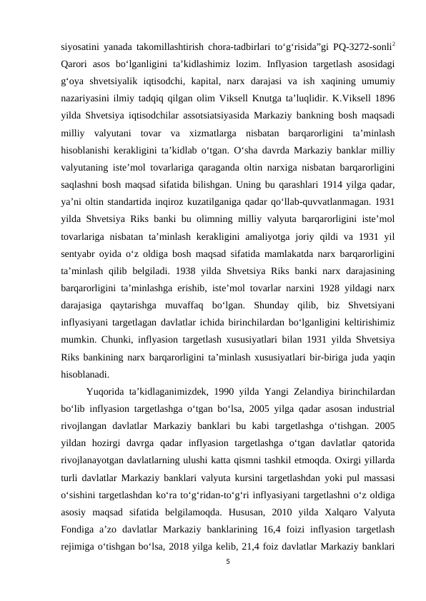 siyosatini yanada takomillashtirish chora-tadbirlari to‘g‘risida”gi PQ-3272-sonli2
Qarori  asos  bo‘lganligini  ta’kidlashimiz  lozim.  Inflyasion  targetlash  asosidagi
g‘oya  shvetsiyalik  iqtisodchi,  kapital,  narx  darajasi  va  ish  xaqining  umumiy
nazariyasini ilmiy tadqiq qilgan olim Viksell Knutga ta’luqlidir. K.Viksell 1896
yilda Shvetsiya iqtisodchilar assotsiatsiyasida Markaziy bankning bosh maqsadi
milliy  valyutani  tovar  va  xizmatlarga  nisbatan  barqarorligini  ta’minlash
hisoblanishi kerakligini ta’kidlab o‘tgan. O‘sha davrda Markaziy banklar milliy
valyutaning iste’mol tovarlariga qaraganda oltin narxiga nisbatan barqarorligini
saqlashni bosh maqsad sifatida bilishgan. Uning bu qarashlari 1914 yilga qadar,
ya’ni oltin standartida inqiroz kuzatilganiga qadar qo‘llab-quvvatlanmagan. 1931
yilda Shvetsiya Riks banki bu olimning milliy valyuta barqarorligini iste’mol
tovarlariga  nisbatan  ta’minlash  kerakligini  amaliyotga joriy  qildi  va  1931  yil
sentyabr oyida o‘z oldiga bosh maqsad sifatida mamlakatda narx barqarorligini
ta’minlash  qilib belgiladi. 1938 yilda  Shvetsiya  Riks  banki  narx darajasining
barqarorligini ta’minlashga erishib, iste’mol tovarlar narxini 1928 yildagi narx
darajasiga  qaytarishga  muvaffaq  bo‘lgan.  Shunday  qilib,  biz  Shvetsiyani
inflyasiyani targetlagan davlatlar ichida birinchilardan bo‘lganligini keltirishimiz
mumkin. Chunki, inflyasion targetlash xususiyatlari bilan 1931 yilda Shvetsiya
Riks bankining narx barqarorligini ta’minlash xususiyatlari bir-biriga juda yaqin
hisoblanadi.
Yuqorida ta’kidlaganimizdek, 1990 yilda Yangi Zelandiya birinchilardan
bo‘lib inflyasion targetlashga o‘tgan bo‘lsa, 2005 yilga qadar asosan industrial
rivojlangan  davlatlar  Markaziy  banklari  bu  kabi  targetlashga  o‘tishgan.  2005
yildan  hozirgi  davrga  qadar  inflyasion  targetlashga  o‘tgan  davlatlar  qatorida
rivojlanayotgan davlatlarning ulushi katta qismni tashkil etmoqda. Oxirgi yillarda
turli davlatlar Markaziy banklari valyuta kursini targetlashdan yoki pul massasi
o‘sishini targetlashdan ko‘ra to‘g‘ridan-to‘g‘ri inflyasiyani targetlashni o‘z oldiga
asosiy  maqsad  sifatida  belgilamoqda.  Hususan,  2010  yilda  Xalqaro  Valyuta
Fondiga  a’zo  davlatlar  Markaziy  banklarining  16,4  foizi  inflyasion  targetlash
rejimiga o‘tishgan bo‘lsa, 2018 yilga kelib, 21,4 foiz davlatlar Markaziy banklari
5
