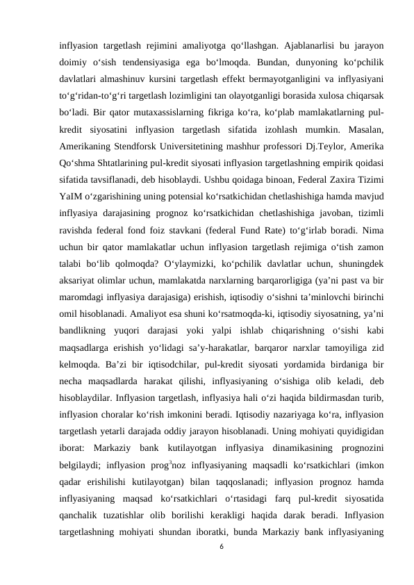 inflyasion targetlash rejimini  amaliyotga qo‘llashgan. Ajablanarlisi  bu jarayon
doimiy  o‘sish  tendensiyasiga  ega  bo‘lmoqda.  Bundan,  dunyoning  ko‘pchilik
davlatlari almashinuv kursini targetlash effekt bermayotganligini va inflyasiyani
to‘g‘ridan-to‘g‘ri targetlash lozimligini tan olayotganligi borasida xulosa chiqarsak
bo‘ladi. Bir qator mutaxassislarning fikriga ko‘ra, ko‘plab mamlakatlarning pul-
kredit  siyosatini  inflyasion  targetlash  sifatida  izohlash  mumkin.  Masalan,
Amerikaning Stendforsk Universitetining mashhur professori Dj.Teylor, Amerika
Qo‘shma Shtatlarining pul-kredit siyosati inflyasion targetlashning empirik qoidasi
sifatida tavsiflanadi, deb hisoblaydi. Ushbu qoidaga binoan, Federal Zaxira Tizimi
YaIM o‘zgarishining uning potensial ko‘rsatkichidan chetlashishiga hamda mavjud
inflyasiya  darajasining  prognoz  ko‘rsatkichidan  chetlashishiga  javoban,  tizimli
ravishda federal fond foiz stavkani (federal Fund Rate) to‘g‘irlab boradi. Nima
uchun bir qator mamlakatlar uchun inflyasion targetlash rejimiga o‘tish zamon
talabi  bo‘lib  qolmoqda?  O‘ylaymizki,  ko‘pchilik  davlatlar  uchun,  shuningdek
aksariyat olimlar uchun, mamlakatda narxlarning barqarorligiga (ya’ni past va bir
maromdagi inflyasiya darajasiga) erishish, iqtisodiy o‘sishni ta’minlovchi birinchi
omil hisoblanadi. Amaliyot esa shuni ko‘rsatmoqda-ki, iqtisodiy siyosatning, ya’ni
bandlikning  yuqori  darajasi  yoki  yalpi  ishlab  chiqarishning  o‘sishi  kabi
maqsadlarga erishish yo‘lidagi sa’y-harakatlar, barqaror narxlar tamoyiliga zid
kelmoqda.  Ba’zi  bir  iqtisodchilar,  pul-kredit  siyosati  yordamida  birdaniga  bir
necha  maqsadlarda  harakat  qilishi,  inflyasiyaning  o‘sishiga  olib  keladi,  deb
hisoblaydilar. Inflyasion targetlash, inflyasiya hali o‘zi haqida bildirmasdan turib,
inflyasion choralar ko‘rish imkonini beradi. Iqtisodiy nazariyaga ko‘ra, inflyasion
targetlash yetarli darajada oddiy jarayon hisoblanadi. Uning mohiyati quyidigidan
iborat:  Markaziy  bank  kutilayotgan  inflyasiya  dinamikasining  prognozini
belgilaydi;  inflyasion  prog3noz  inflyasiyaning  maqsadli  ko‘rsatkichlari  (imkon
qadar  erishilishi  kutilayotgan)  bilan  taqqoslanadi;  inflyasion  prognoz  hamda
inflyasiyaning  maqsad  ko‘rsatkichlari  o‘rtasidagi  farq  pul-kredit  siyosatida
qanchalik  tuzatishlar  olib  borilishi  kerakligi  haqida  darak  beradi.  Inflyasion
targetlashning mohiyati shundan iboratki, bunda Markaziy bank inflyasiyaning
6
