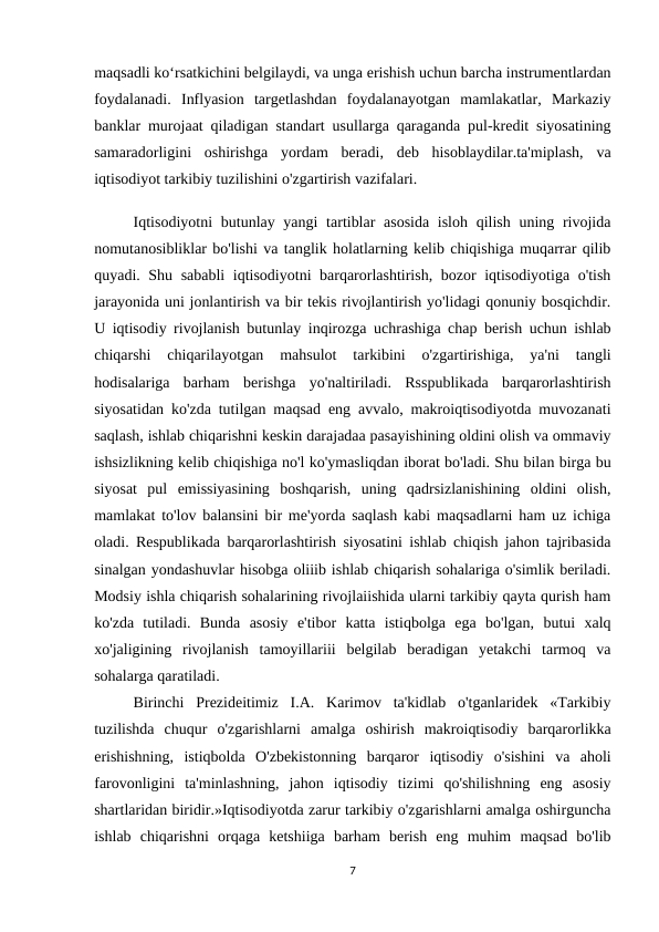 maqsadli ko‘rsatkichini belgilaydi, va unga erishish uchun barcha instrumentlardan
foydalanadi.  Inflyasion  targetlashdan  foydalanayotgan  mamlakatlar,  Markaziy
banklar murojaat qiladigan standart usullarga qaraganda pul-kredit siyosatining
samaradorligini  oshirishga  yordam  beradi,  deb  hisoblaydilar.ta'miplash,  va
iqtisodiyot tarkibiy tuzilishini o'zgartirish vazifalari.
Iqtisodiyotni  butunlay yangi  tartiblar  asosida isloh qilish uning rivojida
nomutanosibliklar bo'lishi va tanglik holatlarning kelib chiqishiga muqarrar qilib
quyadi. Shu sababli iqtisodiyotni barqarorlashtirish, bozor iqtisodiyotiga o'tish
jarayonida uni jonlantirish va bir tekis rivojlantirish yo'lidagi qonuniy bosqichdir.
U iqtisodiy rivojlanish butunlay inqirozga uchrashiga chap berish uchun ishlab
chiqarshi  chiqarilayotgan  mahsulot  tarkibini  o'zgartirishiga,  ya'ni  tangli
hodisalariga  barham  berishga  yo'naltiriladi.  Rsspublikada  barqarorlashtirish
siyosatidan ko'zda tutilgan maqsad eng avvalo, makroiqtisodiyotda muvozanati
saqlash, ishlab chiqarishni keskin darajadaa pasayishining oldini olish va ommaviy
ishsizlikning kelib chiqishiga no'l ko'ymasliqdan iborat bo'ladi. Shu bilan birga bu
siyosat  pul  emissiyasining  boshqarish,  uning  qadrsizlanishining  oldini  olish,
mamlakat to'lov balansini bir me'yorda saqlash kabi maqsadlarni ham uz ichiga
oladi. Respublikada barqarorlashtirish siyosatini ishlab chiqish jahon tajribasida
sinalgan yondashuvlar hisobga oliiib ishlab chiqarish sohalariga o'simlik beriladi.
Modsiy ishla chiqarish sohalarining rivojlaiishida ularni tarkibiy qayta qurish ham
ko'zda  tutiladi.  Bunda  asosiy  e'tibor  katta  istiqbolga  ega  bo'lgan,  butui  xalq
xo'jaligining  rivojlanish  tamoyillariii  belgilab  beradigan  yetakchi  tarmoq  va
sohalarga qaratiladi.
Birinchi  Prezideitimiz  I.A.  Karimov  ta'kidlab  o'tganlaridek  «Tarkibiy
tuzilishda  chuqur  o'zgarishlarni  amalga  oshirish  makroiqtisodiy  barqarorlikka
erishishning,  istiqbolda  O'zbekistonning  barqaror  iqtisodiy  o'sishini  va  aholi
farovonligini  ta'minlashning,  jahon  iqtisodiy  tizimi  qo'shilishning  eng  asosiy
shartlaridan biridir.»Iqtisodiyotda zarur tarkibiy o'zgarishlarni amalga oshirguncha
ishlab  chiqarishni  orqaga  ketshiiga  barham  berish  eng  muhim  maqsad  bo'lib
7

