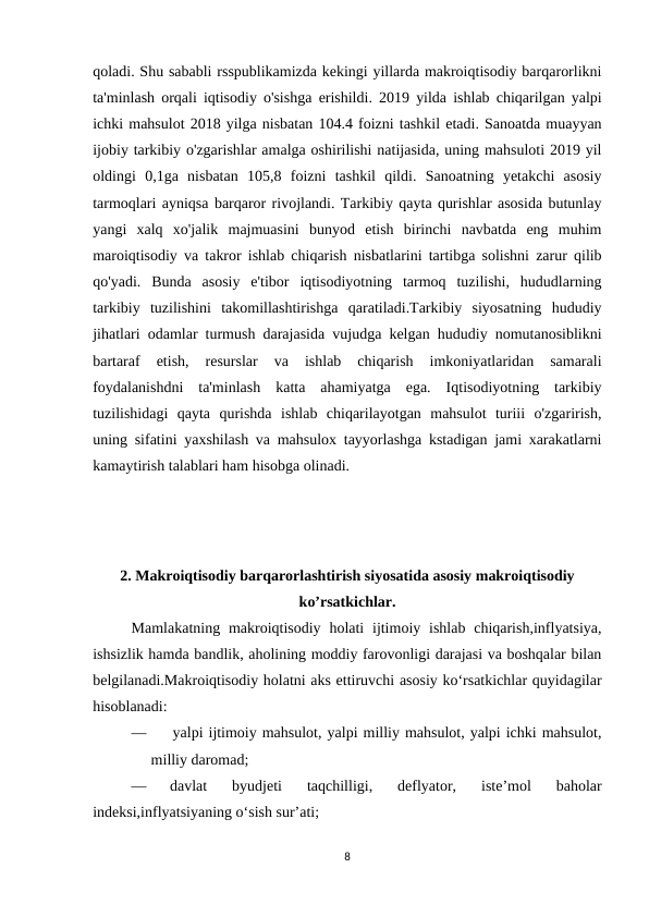 qoladi. Shu sababli rsspublikamizda kekingi yillarda makroiqtisodiy barqarorlikni
ta'minlash orqali iqtisodiy o'sishga erishildi. 2019 yilda ishlab chiqarilgan yalpi
ichki mahsulot 2018 yilga nisbatan 104.4 foizni tashkil etadi. Sanoatda muayyan
ijobiy tarkibiy o'zgarishlar amalga oshirilishi natijasida, uning mahsuloti 2019 yil
oldingi  0,1ga  nisbatan  105,8  foizni  tashkil  qildi.  Sanoatning  yetakchi  asosiy
tarmoqlari ayniqsa barqaror rivojlandi. Tarkibiy qayta qurishlar asosida butunlay
yangi  xalq  xo'jalik  majmuasini  bunyod  etish  birinchi  navbatda  eng  muhim
maroiqtisodiy va takror ishlab chiqarish nisbatlarini tartibga solishni zarur qilib
qo'yadi.  Bunda  asosiy  e'tibor  iqtisodiyotning  tarmoq  tuzilishi,  hududlarning
tarkibiy  tuzilishini  takomillashtirishga  qaratiladi.Tarkibiy  siyosatning  hududiy
jihatlari odamlar turmush darajasida vujudga kelgan hududiy nomutanosiblikni
bartaraf  etish,  resurslar  va  ishlab  chiqarish  imkoniyatlaridan  samarali
foydalanishdni  ta'minlash  katta  ahamiyatga  ega.  Iqtisodiyotning  tarkibiy
tuzilishidagi  qayta  qurishda  ishlab  chiqarilayotgan  mahsulot  turiii  o'zgarirish,
uning sifatini yaxshilash va mahsulox tayyorlashga kstadigan jami xarakatlarni
kamaytirish talablari ham hisobga olinadi.
2. Makroiqtisodiy barqarorlashtirish siyosatida asosiy makroiqtisodiy
ko’rsatkichlar.
Mamlakatning makroiqtisodiy  holati  ijtimoiy ishlab chiqarish,inflyatsiya,
ishsizlik hamda bandlik, aholining moddiy farovonligi darajasi va boshqalar bilan
belgilanadi.Makroiqtisodiy holatni aks ettiruvchi asosiy ko‘rsatkichlar quyidagilar
hisoblanadi: 
—     yalpi ijtimoiy mahsulot, yalpi milliy mahsulot, yalpi ichki mahsulot,
milliy daromad;
—
davlat  byudjeti  taqchilligi,  deflyator,  iste’mol  baholar
indeksi,inflyatsiyaning o‘sish sur’ati; 
8
