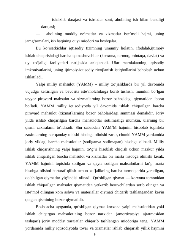 —      ishsizlik darajasi va ishsizlar soni, aholining ish bilan bandligi
darajasi;
—
aholining  moddiy  ne’matlar  va  xizmatlar  iste’moli  hajmi,  uning
jamg‘armalari, ish haqining quyi miqdori va boshqalar. 
Bu  ko‘rsatkichlar  iqtisodiy  tizimning  umumiy  holatini  ifodalab,ijtimoiy
ishlab chiqarishdagi barcha qatnashuvchilar (korxona, tarmoq, mintaqa, davlat) va
uy  xo‘jaligi  faoliyatlari  natijasida  aniqlanadi.  Ular  mamlakatning  iqtisodiy
imkoniyatlarini, uning ijtimoiy-iqtisodiy rivojlanish istiqbollarini baholash uchun
ishlatiladi.
Yalpi milliy mahsulot (YAMM) – milliy xo‘jaliklarda bir yil davomida
vujudga keltirilgan va bevosita iste’molchilarga borib tushishi mumkin bo‘lgan
tayyor pirovard mahsulot va xizmatlarning bozor bahosidagi qiymatidan iborat
bo‘ladi.  YAMM  milliy  iqtisodiyotda  yil  davomida  ishlab  chiqarilgan  barcha
pirovard mahsulot (xizmat)larning bozor baholaridagi summasi demakdir. Joriy
yilda ishlab  chiqarilgan barcha  mahsulotlar  sotilmasligi  mumkin, ularning bir
qismi zaxiralarni to‘ldiradi. Shu sababdan YAM4M hajmini hisoblab topishda
zaxiralarning har qanday o‘sishi hisobga olinishi zarur, chunki YAMM yordamida
joriy yildagi barcha mahsulotlar (sotilganva sotilmagan) hisobga olinadi. Milliy
ishlab chiqarishning yalpi hajmini to‘g‘ri hisoblab chiqish uchun mazkur yilda
ishlab chiqarilgan barcha mahsulot va xizmatlar bir marta hisobga olinishi kerak.
YAMM hajmini topishda sotilgan va qayta sotilgan mahsulotlarni ko‘p marta
hisobga olishni bartaraf qilish uchun xo‘jalikning barcha tarmoqlarida yaratilgan,
qo‘shilgan qiymatlar yig‘indisi olinadi. Qo‘shilgan qiymat — korxona tomonidan
ishlab chiqarilgan mahsulot qiymatidan yetkazib beruvchilardan sotib olingan va
iste’mol qilingan xom ashyo va materiallar qiymati chiqarib tashlangandan keyin
qolgan qismining bozor qiymatidir. 
Boshqacha aytganda, qo‘shilgan qiymat korxona yalpi mahsulotidan yoki
ishlab  chiqargan  mahsulotining  bozor  narxidan  (amortizatsiya  ajratmasidan
tashqari) joriy moddiy xarajatlar  chiqarib tashlangan  miqdoriga teng. YAMM
yordamida milliy iqtisodiyotda tovar va xizmatlar ishlab chiqarish yillik hajmini
9

