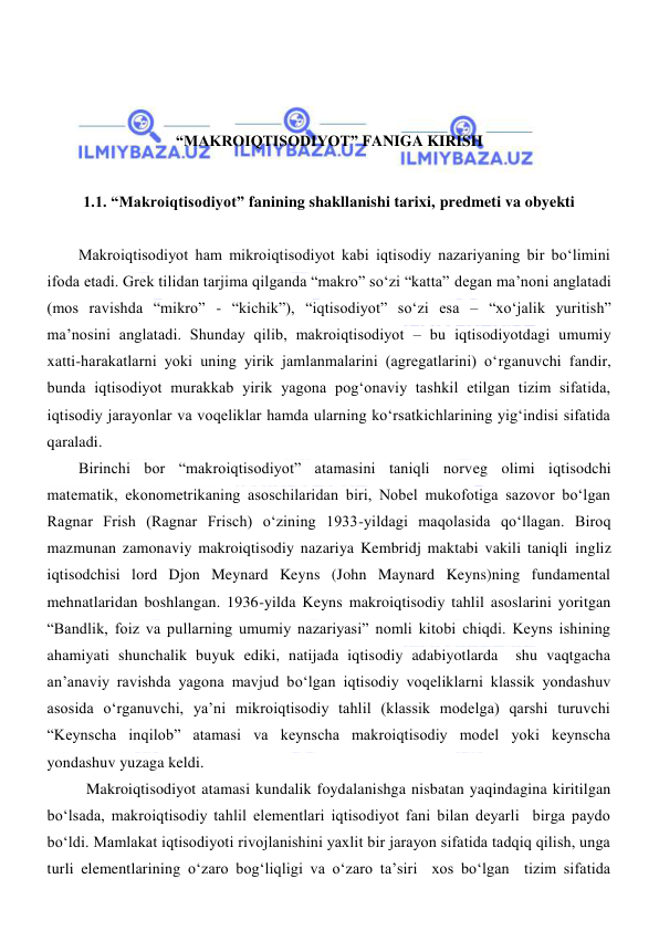  
 
 
 
 
“MAKROIQTISODIYOT” FANIGA KIRISH 
 
1.1. “Makroiqtisodiyot” fanining shakllanishi tarixi, predmeti va obyekti 
 
Makroiqtisodiyot ham mikroiqtisodiyot kabi iqtisodiy nazariyaning bir boʻlimini 
ifoda etadi. Grek tilidan tarjima qilganda “makro” soʻzi “katta” degan ma’noni anglatadi 
(mos ravishda “mikro” - “kichik”), “iqtisodiyot” soʻzi esa – “xoʻjalik yuritish” 
ma’nosini anglatadi. Shunday qilib, makroiqtisodiyot – bu iqtisodiyotdagi umumiy 
xatti-harakatlarni yoki uning yirik jamlanmalarini (agregatlarini) oʻrganuvchi fandir, 
bunda iqtisodiyot murakkab yirik yagona pogʻonaviy tashkil etilgan tizim sifatida, 
iqtisodiy jarayonlar va voqeliklar hamda ularning koʻrsatkichlarining yigʻindisi sifatida 
qaraladi.  
Birinchi bor “makroiqtisodiyot” atamasini taniqli norveg olimi iqtisodchi 
matematik, ekonometrikaning asoschilaridan biri, Nobel mukofotiga sazovor boʻlgan 
Ragnar Frish (Ragnar Frisch) oʻzining 1933-yildagi maqolasida qoʻllagan. Biroq 
mazmunan zamonaviy makroiqtisodiy nazariya Kembridj maktabi vakili taniqli ingliz 
iqtisodchisi lord Djon Meynard Keyns (John Maynard Keyns)ning fundamental 
mehnatlaridan boshlangan. 1936-yilda Keyns makroiqtisodiy tahlil asoslarini yoritgan 
“Bandlik, foiz va pullarning umumiy nazariyasi” nomli kitobi chiqdi. Keyns ishining 
ahamiyati shunchalik buyuk ediki, natijada iqtisodiy adabiyotlarda  shu vaqtgacha 
an’anaviy ravishda yagona mavjud boʻlgan iqtisodiy voqeliklarni klassik yondashuv 
asosida oʻrganuvchi, ya’ni mikroiqtisodiy tahlil (klassik modelga) qarshi turuvchi 
“Keynscha inqilob” atamasi va keynscha makroiqtisodiy model yoki keynscha 
yondashuv yuzaga keldi. 
 Makroiqtisodiyot atamasi kundalik foydalanishga nisbatan yaqindagina kiritilgan 
boʻlsada, makroiqtisodiy tahlil elementlari iqtisodiyot fani bilan deyarli  birga paydo 
boʻldi. Mamlakat iqtisodiyoti rivojlanishini yaxlit bir jarayon sifatida tadqiq qilish, unga 
turli elementlarining oʻzaro bogʻliqligi va oʻzaro ta’siri  xos boʻlgan  tizim sifatida 
