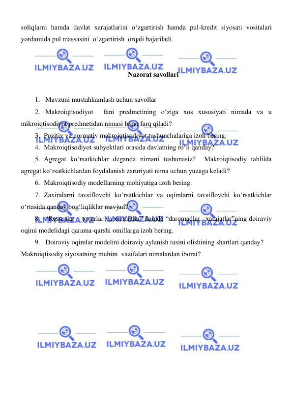  
 
soliqlarni hamda davlat xarajatlarini oʻzgartirish hamda pul-kredit siyosati vositalari 
yordamida pul massasini  oʻzgartirish  orqali bajariladi.   
 
Nazorat savollari 
 
1. Mavzuni mustahkamlash uchun savollar 
2. Makroiqtisodiyot  fani predmetining oʻziga xos xususiyati nimada va u 
mikroiqtisodiyot predmetidan nimasi bilan farq qiladi?  
3. Pozitiv va normativ makroiqtisodiyot tushunchalariga izoh bering. 
4. Makroiqtisodiyot subyektlari orasida davlatning roʻli qanday? 
5. Agregat koʻrsatkichlar deganda nimani tushunasiz?  Makroiqtisodiy tahlilda 
agregat koʻrsatkichlardan foydalanish zaruriyati nima uchun yuzaga keladi? 
6. Makroiqtisodiy modellarning mohiyatiga izoh bering. 
7. Zaxiralarni tavsiflovchi koʻrsatkichlar va oqimlarni tavsiflovchi koʻrsatkichlar 
oʻrtasida qanday bogʻliqliklar mavjud? 
8. “Resurslar – tovarlar va xizmatlar” hamda “daromadlar –xarajatlar”ning doiraviy 
oqimi modelidagi qarama-qarshi omillarga izoh bering. 
9. Doiraviy oqimlar modelini doiraviy aylanish tusini olishining shartlari qanday? 
Makroiqtisodiy siyosatning muhim  vazifalari nimalardan iborat? 
