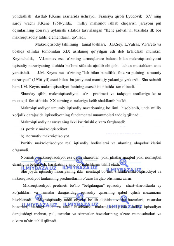  
 
yondashish  dastlab F.Kene asarlarida uchraydi. Fransiya qiroli Lyudovik  XV ning 
saroy vrachi F.Kene 1758-yilda,  milliy mahsulot ishlab chiqarish jarayoni pul 
oqimlarining doiraviy aylanishi sifatida tasvirlangan “Kene jadvali”ni tuzishda ilk bor 
makroiqtisodiy tahlil elementlarini qoʻlladi. 
 
Makroiqtisodiy tahlilning   tamal toshlari,   J.B.Sey, L.Valras, V.Pareto va 
boshqa olimlar tomonidan XIX asrdanoq qoʻyilgan edi deb ta’kidlash mumkin. 
Keyinchalik,   V.Leontev esa  oʻzining tarmoqlararo balansi bilan makroiqtisodiyotni 
iqtisodiy nazariyaning alohida boʻlimi sifatida ajralib chiqishi  uchun mustahkam asos 
yaratishdi.     J.M. Keyns esa  oʻzining “Ish bilan bandlilik, foiz va pulning  umumiy 
nazariyasi” (1936-yil) asari bilan  bu jarayonni mantiqiy yakuniga yetkazdi.  Shu sababli  
ham J.M. Keyns makroiqtisodiyot fanining asoschisi sifatida  tan olinadi.  
Shunday qilib, makroiqtisodiyot  oʻz  predmeti va tadqiqot usullariga koʻra  
mustaqil  fan sifatida  XX asrning oʻrtalariga kelib shakllanib boʻldi. 
Makroiqtisodiyot umumiy iqtisodiy nazariyaning boʻlimi  hisoblanib, unda milliy 
xoʻjalik darajasida iqtisodiyotning fundamental muammolari tadqiq qilinadi.  
Makroiqtisodiy nazariyaning ikki koʻrinishi oʻzaro farqlanadi: 
a)  pozitiv makroiqtisodiyot; 
b)  normativ makroiqtisoiyot. 
Pozitiv makroiqtisodiyot real iqtisodiy hodisalarni va ularning aloqadorliklarini 
oʻrganadi. 
Normativ makroiqtisodiyot esa qaysi sharoitlar  yoki jihatlar maqbul yoki nomaqbul  
ekanligini belgilaydi, harakatning aniq yoʻnalishlarini taklif etadi.  
Shu joyda iqtisodiy nazariyaning ikki  mustaqil boʻlimi sifatida makroiqtisodiyot va 
mikroiqtisodiyot fanlarining predmetlarini oʻzaro farqlab olishimiz zarur.  
 Mikroiqtisodiyot predmeti boʻlib “belgilangan” iqtisodiy  shart-sharoitlarda uy 
xoʻjaliklari va firmalar darajasidagi iqtisodiy qarorning qabul qilish mexanizmi 
hisoblanadi.   Mikroiqtisodiy tahlil obyekti boʻlib alohida tovarlar bozorlari,  resurslar 
bozorlari, ulardagi talab va taklif hisoblansa, makroiqtisodiyotda  milliy iqtisodiyot 
darajasidagi mehnat, pul, tovarlar va xizmatlar bozorlarining oʻzaro munosabatlari va 
oʻzaro ta’siri tahlil qilinadi. 
