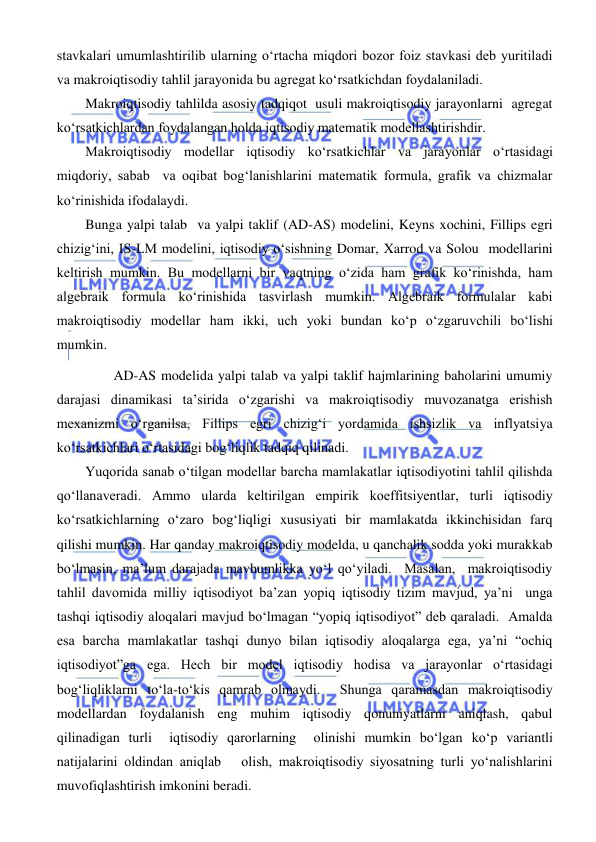  
 
stavkalari umumlashtirilib ularning oʻrtacha miqdori bozor foiz stavkasi deb yuritiladi 
va makroiqtisodiy tahlil jarayonida bu agregat koʻrsatkichdan foydalaniladi.  
Makroiqtisodiy tahlilda asosiy tadqiqot  usuli makroiqtisodiy jarayonlarni  agregat 
koʻrsatkichlardan foydalangan holda iqtisodiy matematik modellashtirishdir.   
Makroiqtisodiy modellar iqtisodiy koʻrsatkichlar va jarayonlar oʻrtasidagi 
miqdoriy, sabab  va oqibat bogʻlanishlarini matematik formula, grafik va chizmalar 
koʻrinishida ifodalaydi.  
Bunga yalpi talab  va yalpi taklif (AD-AS) modelini, Keyns xochini, Fillips egri 
chizigʻini, IS-LM modelini, iqtisodiy oʻsishning Domar, Xarrod va Solou  modellarini 
keltirish mumkin. Bu modellarni bir vaqtning oʻzida ham grafik koʻrinishda, ham 
algebraik formula koʻrinishida tasvirlash mumkin. Algebraik formulalar kabi 
makroiqtisodiy modellar ham ikki, uch yoki bundan koʻp oʻzgaruvchili boʻlishi 
mumkin.  
 
AD-AS modelida yalpi talab va yalpi taklif hajmlarining baholarini umumiy 
darajasi dinamikasi ta’sirida oʻzgarishi va makroiqtisodiy muvozanatga erishish 
mexanizmi oʻrganilsa, Fillips egri chizigʻi yordamida ishsizlik va inflyatsiya 
koʻrsatkichlari oʻrtasidagi bogʻliqlik tadqiq qilinadi.   
Yuqorida sanab oʻtilgan modellar barcha mamlakatlar iqtisodiyotini tahlil qilishda 
qoʻllanaveradi. Ammo ularda keltirilgan empirik koeffitsiyentlar, turli iqtisodiy 
koʻrsatkichlarning oʻzaro bogʻliqligi xususiyati bir mamlakatda ikkinchisidan farq 
qilishi mumkin. Har qanday makroiqtisodiy modelda, u qanchalik sodda yoki murakkab 
boʻlmasin, ma’lum darajada mavhumlikka yoʻl qoʻyiladi.  Masalan,  makroiqtisodiy 
tahlil davomida milliy iqtisodiyot ba’zan yopiq iqtisodiy tizim mavjud, ya’ni  unga 
tashqi iqtisodiy aloqalari mavjud boʻlmagan “yopiq iqtisodiyot” deb qaraladi.  Amalda  
esa barcha mamlakatlar tashqi dunyo bilan iqtisodiy aloqalarga ega, ya’ni “ochiq 
iqtisodiyot”ga ega. Hech bir model iqtisodiy hodisa va jarayonlar oʻrtasidagi 
bogʻliqliklarni toʻla-toʻkis qamrab olmaydi.  Shunga qaramasdan makroiqtisodiy 
modellardan foydalanish eng muhim iqtisodiy qonuniyatlarni aniqlash, qabul 
qilinadigan turli  iqtisodiy qarorlarning  olinishi mumkin boʻlgan koʻp variantli 
natijalarini oldindan aniqlab   olish, makroiqtisodiy siyosatning turli yoʻnalishlarini 
muvofiqlashtirish imkonini beradi.   
