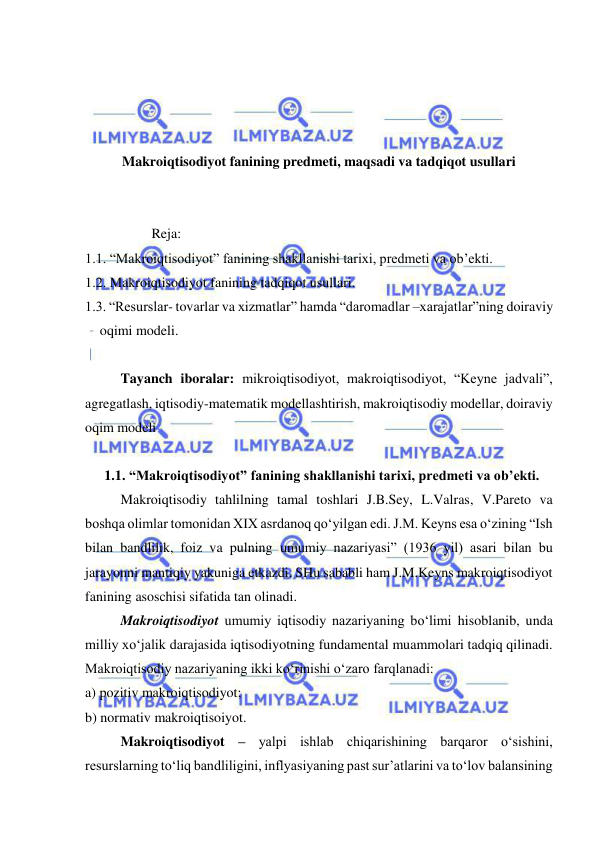  
 
 
 
 
 
Makroiqtisodiyot fanining predmeti, maqsadi va tadqiqot usullari 
 
 
                   Reja: 
1.1. “Makroiqtisodiyot” fanining shakllanishi tarixi, predmeti va ob’ekti. 
 
1.2. Makroiqtisodiyot fanining tadqiqot usullari. 
1.3. “Resurslar- tovarlar va xizmatlar” hamda “daromadlar –xarajatlar”ning doiraviy 
oqimi modeli. 
 
Tayanch iboralar: mikroiqtisodiyot, makroiqtisodiyot, “Keyne jadvali”, 
agregatlash, iqtisodiy-matematik modellashtirish, makroiqtisodiy modellar, doiraviy 
oqim modeli  
 
 
1.1. “Makroiqtisodiyot” fanining shakllanishi tarixi, predmeti va ob’ekti. 
Makroiqtisodiy tahlilning tamal toshlari J.B.Sey, L.Valras, V.Pareto va 
boshqa olimlar tomonidan XIX asrdanoq qo‘yilgan edi. J.M. Keyns esa o‘zining “Ish 
bilan bandlilik, foiz va pulning umumiy nazariyasi” (1936 yil) asari bilan bu 
jarayonni mantiqiy yakuniga etkazdi. SHu sababli ham J.M.Keyns makroiqtisodiyot 
fanining asoschisi sifatida tan olinadi.  
Makroiqtisodiyot umumiy iqtisodiy nazariyaning bo‘limi hisoblanib, unda 
milliy xo‘jalik darajasida iqtisodiyotning fundamental muammolari tadqiq qilinadi. 
Makroiqtisodiy nazariyaning ikki ko‘rinishi o‘zaro farqlanadi: 
a) pozitiv makroiqtisodiyot; 
b) normativ makroiqtisoiyot.  
Makroiqtisodiyot – yalpi ishlab chiqarishining barqaror o‘sishini, 
resurslarning to‘liq bandliligini, inflyasiyaning past sur’atlarini va to‘lov balansining 
