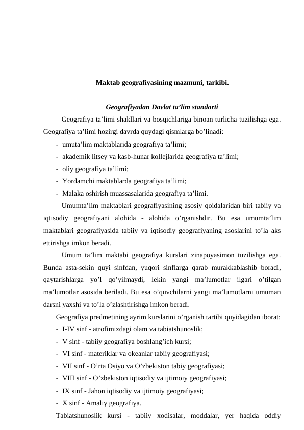 Maktab geografiyasining mazmuni, tarkibi.
Geografiyadan Davlat ta’lim standarti
Geografiya ta’limi shakllari va bosqichlariga binoan turlicha tuzilishga ega.
Geografiya ta’limi hozirgi davrda quydagi qismlarga bo’linadi:
- umuta’lim maktablarida geografiya ta’limi;
- akademik litsey va kasb-hunar kollejlarida geografiya ta’limi;
- oliy geografiya ta’limi;
- Yordamchi maktablarda geografiya ta’limi;
- Malaka oshirish muassasalarida geografiya ta’limi.
Umumta’lim maktablari geografiyasining asosiy qoidalaridan biri tabiiy va
iqtisodiy  geografiyani  alohida  -  alohida  o’rganishdir.  Bu  esa  umumta’lim
maktablari geografiyasida tabiiy va iqtisodiy geografiyaning asoslarini to’la aks
ettirishga imkon beradi.
Umum ta’lim maktabi geografiya kurslari zinapoyasimon tuzilishga ega.
Bunda asta-sekin quyi sinfdan, yuqori sinflarga qarab murakkablashib boradi,
qaytarishlarga  yo’l  qo’yilmaydi,  lekin  yangi  ma’lumotlar  ilgari  o’tilgan
ma’lumotlar asosida beriladi. Bu esa o’quvchilarni yangi ma’lumotlarni umuman
darsni yaxshi va to’la o’zlashtirishga imkon beradi.
Geografiya predmetining ayrim kurslarini o’rganish tartibi quyidagidan iborat:
- I-IV sinf - atrofimizdagi olam va tabiatshunoslik;
- V sinf - tabiiy geografiya boshlang’ich kursi;
- VI sinf - materiklar va okeanlar tabiiy geografiyasi;
- VII sinf - O’rta Osiyo va O’zbekiston tabiy geografiyasi;
- VIII sinf - O’zbekiston iqtisodiy va ijtimoiy geografiyasi;
- IX sinf - Jahon iqtisodiy va ijtimoiy geografiyasi;
- X sinf - Amaliy geografiya.
Tabiatshunoslik  kursi  -  tabiiy  xodisalar,  moddalar,  yer  haqida  oddiy
