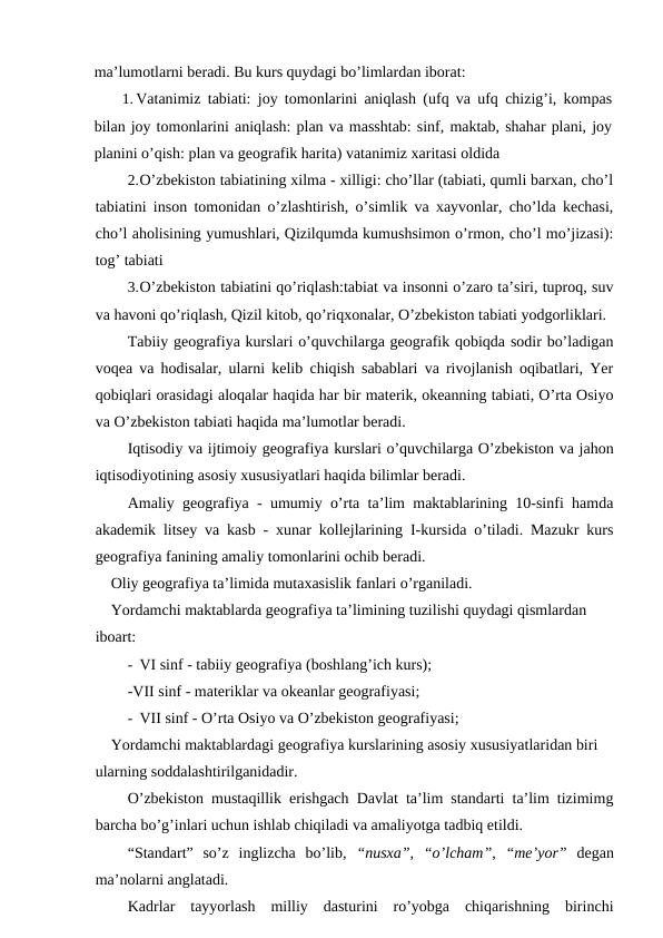 ma’lumotlarni beradi. Bu kurs quydagi bo’limlardan iborat:
1. Vatanimiz tabiati: joy tomonlarini aniqlash (ufq va ufq chizig’i, kompas
bilan joy tomonlarini aniqlash: plan va masshtab: sinf, maktab, shahar plani, joy
planini o’qish: plan va geografik harita) vatanimiz xaritasi oldida
2.O’zbekiston tabiatining xilma - xilligi: cho’llar (tabiati, qumli barxan, cho’l
tabiatini inson tomonidan o’zlashtirish, o’simlik va xayvonlar, cho’lda kechasi,
cho’l aholisining yumushlari, Qizilqumda kumushsimon o’rmon, cho’l mo’jizasi):
tog’ tabiati
3.O’zbekiston tabiatini qo’riqlash:tabiat va insonni o’zaro ta’siri, tuproq, suv
va havoni qo’riqlash, Qizil kitob, qo’riqxonalar, O’zbekiston tabiati yodgorliklari.
Tabiiy geografiya kurslari o’quvchilarga geografik qobiqda sodir bo’ladigan
voqea va hodisalar, ularni kelib chiqish sabablari va rivojlanish oqibatlari, Yer
qobiqlari orasidagi aloqalar haqida har bir materik, okeanning tabiati, O’rta Osiyo
va O’zbekiston tabiati haqida ma’lumotlar beradi.
Iqtisodiy va ijtimoiy geografiya kurslari o’quvchilarga O’zbekiston va jahon
iqtisodiyotining asosiy xususiyatlari haqida bilimlar beradi.
Amaliy geografiya - umumiy o’rta ta’lim maktablarining 10-sinfi hamda
akademik litsey va kasb - xunar kollejlarining I-kursida o’tiladi. Mazukr kurs
geografiya fanining amaliy tomonlarini ochib beradi.
Oliy geografiya ta’limida mutaxasislik fanlari o’rganiladi.
Yordamchi maktablarda geografiya ta’limining tuzilishi quydagi qismlardan 
iboart:
- VI sinf - tabiiy geografiya (boshlang’ich kurs);
-VII sinf - materiklar va okeanlar geografiyasi;
- VII sinf - O’rta Osiyo va O’zbekiston geografiyasi;
Yordamchi maktablardagi geografiya kurslarining asosiy xususiyatlaridan biri 
ularning soddalashtirilganidadir.
O’zbekiston mustaqillik erishgach Davlat ta’lim standarti ta’lim tizimimg
barcha bo’g’inlari uchun ishlab chiqiladi va amaliyotga tadbiq etildi.
“Standart”  so’z  inglizcha  bo’lib,  “nusxa”,  “o’lcham”,  “me’yor” degan
ma’nolarni anglatadi.
Kadrlar  tayyorlash  milliy  dasturini  ro’yobga  chiqarishning  birinchi
