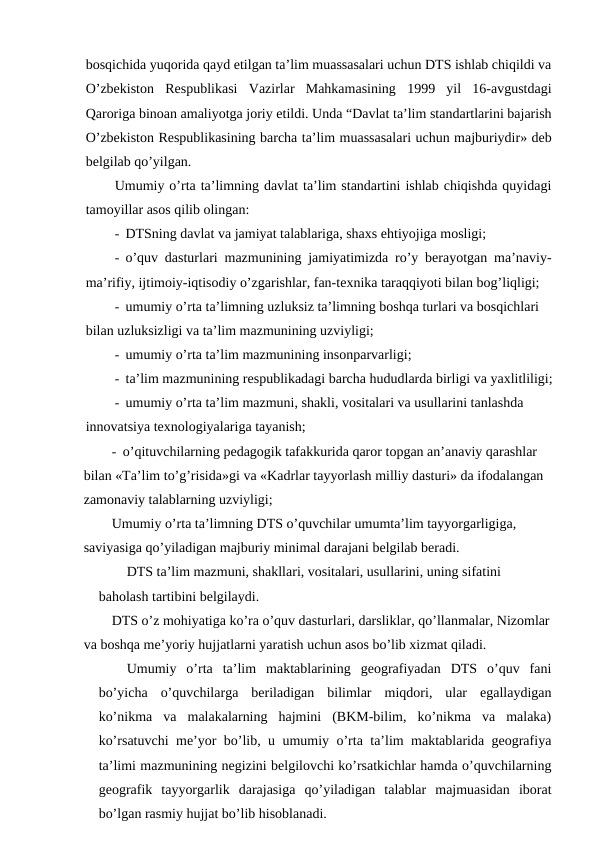 bosqichida yuqorida qayd etilgan ta’lim muassasalari uchun DTS ishlab chiqildi va
O’zbekiston  Respublikasi  Vazirlar  Mahkamasining  1999  yil  16-avgustdagi
Qaroriga binoan amaliyotga joriy etildi. Unda “Davlat ta’lim standartlarini bajarish
O’zbekiston Respublikasining barcha ta’lim muassasalari uchun majburiydir» deb
belgilab qo’yilgan.
Umumiy o’rta ta’limning davlat ta’lim standartini ishlab chiqishda quyidagi
tamoyillar asos qilib olingan:
- DTSning davlat va jamiyat talablariga, shaxs ehtiyojiga mosligi;
- o’quv dasturlari mazmunining jamiyatimizda ro’y berayotgan ma’naviy-
ma’rifiy, ijtimoiy-iqtisodiy o’zgarishlar, fan-texnika taraqqiyoti bilan bog’liqligi;
- umumiy o’rta ta’limning uzluksiz ta’limning boshqa turlari va bosqichlari 
bilan uzluksizligi va ta’lim mazmunining uzviyligi;
- umumiy o’rta ta’lim mazmunining insonparvarligi;
- ta’lim mazmunining respublikadagi barcha hududlarda birligi va yaxlitliligi;
- umumiy o’rta ta’lim mazmuni, shakli, vositalari va usullarini tanlashda 
innovatsiya texnologiyalariga tayanish;
- o’qituvchilarning pedagogik tafakkurida qaror topgan an’anaviy qarashlar 
bilan «Ta’lim to’g’risida»gi va «Kadrlar tayyorlash milliy dasturi» da ifodalangan 
zamonaviy talablarning uzviyligi;
Umumiy o’rta ta’limning DTS o’quvchilar umumta’lim tayyorgarligiga, 
saviyasiga qo’yiladigan majburiy minimal darajani belgilab beradi.
DTS ta’lim mazmuni, shakllari, vositalari, usullarini, uning sifatini
baholash tartibini belgilaydi.
DTS o’z mohiyatiga ko’ra o’quv dasturlari, darsliklar, qo’llanmalar, Nizomlar
va boshqa me’yoriy hujjatlarni yaratish uchun asos bo’lib xizmat qiladi.
Umumiy  o’rta  ta’lim  maktablarining  geografiyadan  DTS  o’quv  fani
bo’yicha  o’quvchilarga  beriladigan  bilimlar  miqdori,  ular  egallaydigan
ko’nikma  va  malakalarning  hajmini  (BKM-bilim,  ko’nikma  va  malaka)
ko’rsatuvchi me’yor bo’lib, u umumiy o’rta ta’lim maktablarida geografiya
ta’limi mazmunining negizini belgilovchi ko’rsatkichlar hamda o’quvchilarning
geografik  tayyorgarlik  darajasiga  qo’yiladigan  talablar  majmuasidan  iborat
bo’lgan rasmiy hujjat bo’lib hisoblanadi.

