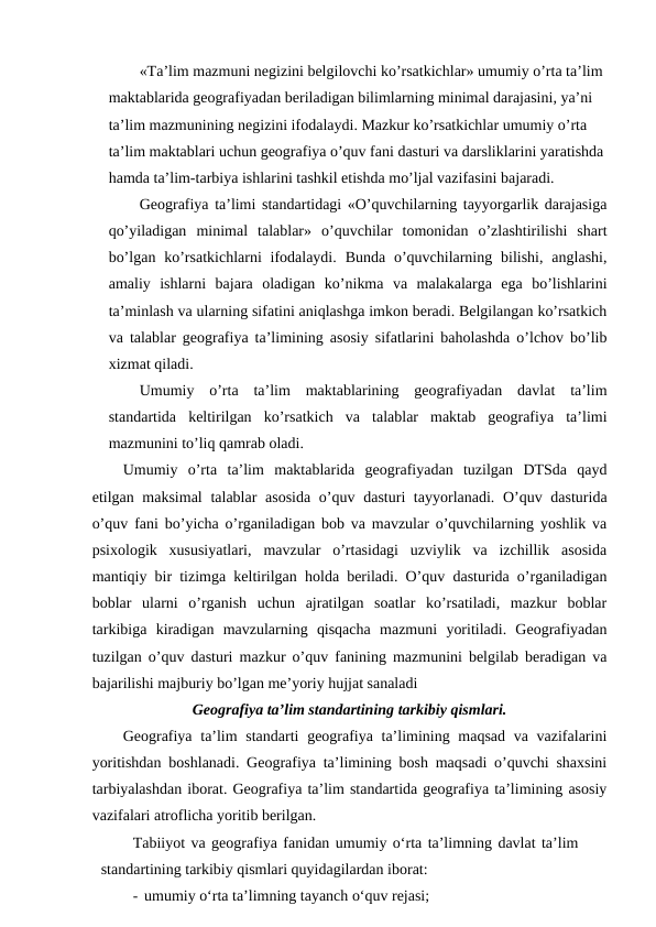 «Ta’lim mazmuni negizini belgilovchi ko’rsatkichlar» umumiy o’rta ta’lim 
maktablarida geografiyadan beriladigan bilimlarning minimal darajasini, ya’ni 
ta’lim mazmunining negizini ifodalaydi. Mazkur ko’rsatkichlar umumiy o’rta 
ta’lim maktablari uchun geografiya o’quv fani dasturi va darsliklarini yaratishda
hamda ta’lim-tarbiya ishlarini tashkil etishda mo’ljal vazifasini bajaradi.
Geografiya ta’limi standartidagi «O’quvchilarning tayyorgarlik darajasiga
qo’yiladigan  minimal  talablar»  o’quvchilar  tomonidan  o’zlashtirilishi  shart
bo’lgan  ko’rsatkichlarni  ifodalaydi.  Bunda  o’quvchilarning  bilishi,  anglashi,
amaliy  ishlarni  bajara  oladigan  ko’nikma  va  malakalarga  ega  bo’lishlarini
ta’minlash va ularning sifatini aniqlashga imkon beradi. Belgilangan ko’rsatkich
va talablar geografiya ta’limining asosiy sifatlarini baholashda o’lchov bo’lib
xizmat qiladi.
Umumiy  o’rta  ta’lim  maktablarining  geografiyadan  davlat  ta’lim
standartida  keltirilgan  ko’rsatkich  va  talablar  maktab  geografiya  ta’limi
mazmunini to’liq qamrab oladi.
Umumiy  o’rta  ta’lim  maktablarida  geografiyadan  tuzilgan  DTSda  qayd
etilgan maksimal  talablar  asosida o’quv dasturi tayyorlanadi. O’quv dasturida
o’quv fani bo’yicha o’rganiladigan bob va mavzular o’quvchilarning yoshlik va
psixologik  xususiyatlari,  mavzular  o’rtasidagi  uzviylik  va  izchillik  asosida
mantiqiy bir tizimga keltirilgan holda beriladi. O’quv dasturida o’rganiladigan
boblar  ularni  o’rganish  uchun  ajratilgan  soatlar  ko’rsatiladi,  mazkur  boblar
tarkibiga  kiradigan  mavzularning  qisqacha  mazmuni  yoritiladi.  Geografiyadan
tuzilgan o’quv dasturi mazkur o’quv fanining mazmunini belgilab beradigan va
bajarilishi majburiy bo’lgan me’yoriy hujjat sanaladi
Geografiya ta’lim standartining tarkibiy qismlari.
Geografiya ta’lim  standarti  geografiya ta’limining maqsad  va vazifalarini
yoritishdan boshlanadi. Geografiya ta’limining bosh maqsadi o’quvchi shaxsini
tarbiyalashdan iborat. Geografiya ta’lim standartida geografiya ta’limining asosiy
vazifalari atroflicha yoritib berilgan.
Tabiiyot va geografiya fanidan umumiy o‘rta ta’limning davlat ta’lim
standartining tarkibiy qismlari quyidagilardan iborat:
- umumiy o‘rta ta’limning tayanch o‘quv rejasi;
