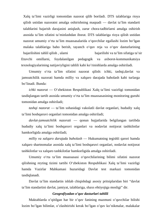 Xalq ta’limi vazirligi tomonidan nazorat qilib boriladi. DTS talablariga rioya
qilish ustidan nazoratni amalga oshirishning maqsadi — davlat ta’lim standarti
talablarini bajarish darajasini aniqlash, zarur chora-tadbirlarni amalga oshirish
asosida ta’lim sifatini ta’minlashdan iborat. DTS talablariga rioya qilish ustidan
nazorat umumiy o‘rta ta’lim muassasalarida o‘quvchilar egallashi lozim bo‘lgan
malaka  talablariga  baho  berish,  tayanch  o‘quv  reja  va  o‘quv  dasturlarining
bajarilishini tahlil qilish , ularni
bajarilishi va ta’lim sifatiga ta’sir
Etuvchi  omillarni,  foydalanilgan  pedagogik  va  axborot-kommunikatsiya
texnologiyalarining natijaviyligini tahlili kabi ko’rinishlarda amalga oshiriladi.
Umumiy  o‘rta  ta’lim  sifatini  nazorat  qilish:  ichki,  tashqi,davlat  va
jamoatchilik nazorati hamda milliy va xalqaro darajada baholash kabi turlarga
bo’linadi. Bunda:
ichki nazorat — O‘zbekiston Respublikasi Xalq ta’limi vazirligi tomonidan
tasdiqlangan tartib asosida umumiy o‘rta ta’lim muassasasining monitoring guruhi
tomonidan amalga oshiriladi;
tashqi nazorat — ta’lim sohasidagi vakolatli davlat organlari, hududiy xalq
ta’limi boshqaruvi organlari tomonidan amalga oshiriladi;
davlat-jamoatchilik  nazorati —  qonun  hujjatlarida  belgilangan  tartibda
hududiy  xalq  ta’limi  boshqaruvi  organlari  va  nodavlat  notijorat  tashkilotlar
hamkorligida amalga oshiriladi;
milliy va xalqaro darajada baholash — Hukumatning tegishli qarori hamda
xalqaro shartnomalar asosida xalq ta’limi boshqaruvi organlari, nodavlat notijorat
tashkilotlar va xalqaro tashkilotlar hamkorligida amalga oshiriladi.
Umumiy  o‘rta  ta’lim  muassasasi  o‘quvchilarining  bilimi  sifatini  nazorat
qilishning reyting tizimi tartibi O‘zbekiston Respublikasi Xalq ta’limi vazirligi
hamda  Vazirlar  Mahkamasi  huzuridagi  Davlat  test  markazi  tomonidan
tasdiqlanadi.
Davlat ta’lim standartin ishlab chiqishdagi asosiy pritsiplaridan biri “davlat
ta’lim standartini davlat, jamiyat, talablariga, shaxs ehtiyojiga mosligi” dir.
Geografiyadan o’quv dasturlari tahlili
Maktablarda o’qitilgan har bir o’quv fanining mazmuni o’quvchilar bilishi
lozim bo’lgan bilimlar, o’zlashtirishi kerak bo’lgan o’quv ko’nikmalar, malakalar
