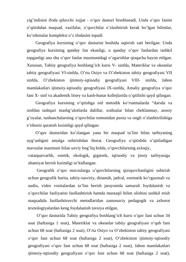 yig’indisini ifoda qiluvchi xujjat - o’quv dasturi hisoblanadi. Unda o’quv fanini
o’qitishdan maqsad, vazifalar, o’quvchilar o’zlashtirish kerak bo’lgan bilimlar,
ko’nikmalar kompleksi o’z ifodasini topadi.
Geografiya kursining o’quv dasturini boshida uqtirish xati berilgan. Unda
geografiya  kursining  qanday  fan  ekanligi,  u  qanday  o’quv  fanlardan  tashkil
topganligi ana shu o’quv fanlar mazmunidagi o’zgarishlar qisqacha bayon etilgan.
Xususan, Tabiiy geografiya boshlang’ich kursi V- sinfda, Materiklar va okeanlar
tabiiy geografiyasi VI-sinfda, O’rta Osiyo va O’zbekiston tabiiy geografiyasi VII
sinfda,  O’zbekiston  ijtimoiy-iqtisodiy  geografiyasi  VIII-  sinfda,  Jahon
mamlakatlari ijtimoiy-iqtisodiy geografiyasi IX-sinfda, Amaliy geografiya o’quv
fani X- sinf va akademik litsey va kasb-hunar kollejlarida o’qitilishi qayd qilingan.
Geografiya  kursining  o’qitishga  oid  metodik  ko’rsatmalarda  “darsda  va
sinfdan  tashqari  mashg’ulotlarda  dalillar,  xodisalar  bilan  cheklanmay,  asosiy
g’oyalar, tushunchalarning o’quvchilar tomonidan puxta va ongli o’zlashtirilishiga
e’tiborni qaratish lozimligi qayd qilingan.
O’quv  dasturidan  ko’zlangan  yana  bir  maqsad  ta’lim  bilan  tarbiyaning
uyg’unligini  amalga  oshirishdan  iborat.  Geografiya  o’qitishda  o’qitiladigan
mavzular mazmuni bilan uzviy bog’liq holda, o’quvchilarning axloqiy,
vatanparvarlik,  estetik,  ekologik,  gigienik,  iqtisodiy  va  jinsiy  tarbiyasiga
ahamiyat berish lozimligi ta’kidlangan.
Geografik  o’quv  mavzularga  o’quvchilarning  qiziquvchanligini  oshirish
uchun geografik harita, tabiiy-tasviriy, dinamik, jadval, sxematik ko’rgazmali va
audio,  video  vositalardan  ta’lim  berish  jarayonida  samarali  foydalanish  va
o’quvchilar faoliyatini faollashtirish hamda mustaqil bilim olishini tashkil etish
maqsadida  faollashtiruvchi  metodlaridan  zamonaviy  pedagogik  va  axborot
texnologiyalardan keng foydalanish tavsiya etilgan.
O’quv dasturida Tabiiy geografiya boshlang’ich kursi o’quv fani uchun 34
soat (haftasiga 1 soat), Materiklar va okeanlar tabiiy geografiyasi o’qub fani
uchun 68 soat (haftasiga 2 soat), O’rta Osiyo va O’zbekiston tabiiy geografiyasi
o’quv  fani  uchun  68 soat  (haftasiga  2 soat),  O’zbekiston  ijtimoiy-iqtisodiy
geografiyasi o’quv fani uchun 68 soat (haftasiga 2 soat), Jahon mamlakatlari
ijtimoiy-iqtisodiy geografiyasi  o’quv fani  uchun 68 soat  (haftasiga  2 soat),
