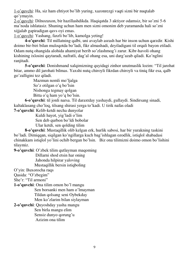  
9 
1-o’quvchi: Ha, siz ham ehtiyot bo’lib yuring, xazonrezgi vaqti sizni bir nuqtalab 
qo’ymayin. 
2-o’quvchi: Dilnozaxon, bir hazillashdikda. Haqiqatda 3 aktiyor odamsiz, bir so’zni 5-6 
ma’noda ishlatasiz. Shuning uchun ham men sizni omonim deb yuramanda hali so’zni 
xijjalab gapiradigan qavs oyi emas. 
1-o’quvchi: Yashang, faxrli bo’lib, kamolga yeting! 
4-o’quvchi: Til millatning qalbi, uni avaylab asrash har bir inson uchun qarzdir. Kishi 
doimo bir-biri bilan muloqotda bo’ladi, fikr almashadi, deyiladigani til orqali bayon etiladi. 
Odam nutq ohangida alohida ahamiyat berib so’zlashmog’i zarur. Kibr-havoli ohang 
kishining ixlosini qaytaradi, nafratli, dag’al ohang esa, uni darg’azab qiladi. Ko’nglini 
ranjitadi. 
5-o’quvchi: Donishmand xalqimizning quyidagi zinhor unutmaslik lozim: “Til jarohat 
bitar, ammo dil jarohati bilmas. Yaxshi nutq chiroyli fikrdan chiroyli va tiniq fikr esa, qalb 
go’zalligini tez qiladi. 
                  Mazmun nomli mo’ljalga 
                  So’z otilgan o’q bo’lsin 
                  Nishonga tegmay qolgan 
                  Bitta o’q ham yo’q bo’lsin. 
6-o’quvchi: til jonli narsa. Til daraxtday yashaydi, gullaydi. Sindirsang sinadi, 
kaltaklasang cho’loq, tilsang shirasi yerga to’kadi. U tirik nafas oladi 
7-o’quvchi: Kelib-ketdi necha dunyolar 
                    Kuldi hayot, yig’ladi o’lim 
                    Sen deb qurbon bo’ldi bobolar 
                    Ular ketdi, sen qolding tilim 
8-o’quvchi: Mustaqillik olib kelgan erk, hurlik sabosi, har bir yurakning taskini 
bo’ladi. Dimiqqan, siqilgan ko’ngillarga kuch bag’ishlagan ozodlik, istiqlol shabadasi 
chinakkam istiqlol yo’lini ochib bergan bo’lsin.   Biz ona tilimizni doimo omon bo’lishini 
tilaymiz. 
9-o’quvchi: O’zbek tilim qutlayman maqoming 
                    Dillarni shod etsin har oning 
                    Jahonda hilpirar yaloving 
                   Mustaqillik bersin istiqboling 
O’yin: Buxorocha raqs 
Qasida: “O’zbegim” 
She’r: “Til armoni” 
1-o’quvchi: Ona tilim omon bo’l mangu 
                   Sen borsanki men ham o’lmayman 
                   Tildan qolsang seni Oybekday 
                   Men ko’zlarim bilan siylayman 
2-o’quvchi: Quyoshday yasha mangu 
                   Sen birla mangu elim 
                   Sensiz dunyo qorung’u 
                    Azizim ona tilim 
 
 
 
