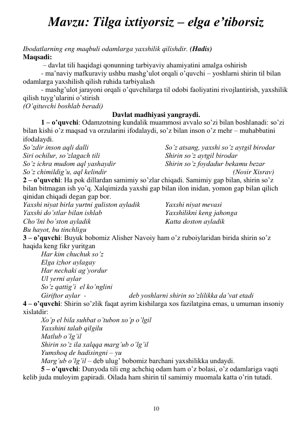  
10 
Mavzu: Tilga ixtiyorsiz – elga e’tiborsiz 
 
Ibodatlarning eng maqbuli odamlarga yaxshilik qilishdir. (Hadis) 
Maqsadi: 
 – davlat tili haqidagi qonunning tarbiyaviy ahamiyatini amalga oshirish 
- ma’naviy mafkuraviy ushbu mashg’ulot orqali o’quvchi – yoshlarni shirin til bilan 
odamlarga yaxshilish qilish ruhida tarbiyalash 
- mashg’ulot jarayoni orqali o’quvchilarga til odobi faoliyatini rivojlantirish, yaxshilik 
qilish tuyg’ularini o’stirish 
(O’qituvchi boshlab beradi) 
Davlat madhiyasi yangraydi. 
1 – o’quvchi: Odamzotning kundalik muammosi avvalo so’zi bilan boshlanadi: so’zi 
bilan kishi o’z maqsad va orzularini ifodalaydi, so’z bilan inson o’z mehr – muhabbatini 
ifodalaydi. 
So’zdir inson aqli dalli 
Siri ochilur, so’zlagach tili 
So’z ichra mudom aql yashaydir 
So’z chimildig’u, aql kelindir 
So’z atsang, yaxshi so’z aytgil birodar 
Shirin so’z aytgil birodar 
Shirin so’z foydadur bekamu bezar  
                                      (Nosir Xisrav) 
2 – o’quvchi: Ha pok dillardan samimiy so’zlar chiqadi. Samimiy gap bilan, shirin so’z 
bilan bitmagan ish yo’q. Xalqimizda yaxshi gap bilan ilon inidan, yomon gap bilan qilich 
qinidan chiqadi degan gap bor. 
Yaxshi niyat birla yurtni guliston ayladik 
Yaxshi do’stlar bilan ishlab 
Cho’lni bo’ston ayladik 
Bu hayot, bu tinchligu 
Yaxshi niyat mevasi 
Yaxshilikni keng jahonga 
Katta doston ayladik 
3 – o’quvchi: Buyuk bobomiz Alisher Navoiy ham o’z ruboiylaridan birida shirin so’z 
haqida keng fikr yuritgan 
Har kim chuchuk so’z 
Elga izhor aylagay 
Har nechaki ag’yordur 
Ul yerni aylar 
So’z qattig’i  el ko’nglini 
Giriftor aylar  -                        deb yoshlarni shirin so’zlilikka da’vat etadi 
4 – o’quvchi: Shirin so’zlik faqat ayrim kishilarga xos fazilatgina emas, u umuman insoniy 
xislatdir: 
Xo’p el bila suhbat o’tubon xo’p o’lgil 
Yaxshini talab qilgilu 
Matlub o’lg’il 
Shirin so’z ila xalqqa marg’ub o’lg’il 
Yumshoq de hadisingni – yu 
Marg’ub o’lg’il – deb ulug’ bobomiz barchani yaxshilikka undaydi. 
5 – o’quvchi: Dunyoda tili eng achchiq odam ham o’z bolasi, o’z odamlariga vaqti 
kelib juda muloyim gapiradi. Oilada ham shirin til samimiy muomala katta o’rin tutadi. 

