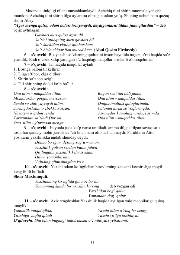  
11 
 Muomala tiniqligi oilani mustahkamlaydi. Achchiq tilni shirin muomala yengish 
mumkin. Achchiq tilni shirin tilga aylantira olmagan odam yo’q. Shuning uchun ham qozoq 
shoiri Abay: 
“Agar menga qolsa, odam bolasi tozaymaydi, deydiganlarni tildan judo qilardim” – deb 
bejiz aytmagan. 
Gavhari duri quloq ozori dil 
So’zini quloqning duru gavhari bil 
So’z kuchidan yiqilur minbar ham 
So’z birla chiqar ilon murod ham  (Abul Qosim Firdavsiy) 
6 – o’quvchi: Biz yaxshi so’zlarning qudratini inson hayotida tutgan o’rni haqida so’z 
yuritdik. Endi o’zbek xalqi yaratgan s’z haqidagi maqollarni eslatib o’tmoqchiman: 
7 – o’quvchi: Til haqida maqollar aytadi 
1. Boshga baloni til keltirar 
2. Tilga e’tibor, elga e’tibor 
3. Shirin so’z jon ozig’i 
4. Tili shirinning do’sti ko’p bo’lur 
8 – o’quvchi: 
Ona tilim – muqaddas tilim, 
Momolardan qolgan merossan 
Senda so’zlab yayraydi dilim, 
Jarangdoshsan, o’zbekka xossan. 
Navoiyni o’qidim senda 
Tariximdan so’zladi Qur’on. 
Ona  tilim - g’urursan menga. 
Bugun seni tan oldi jahon 
Ona tilim – muqaddas tilim. 
Onajonimallasi quloqlarimda, 
Vatanim tarixi so’roqlaringda. 
Jarangdor kamoling  ardoq1arimda 
Ona tilim – muqaddas tilim. 
9 – o’quvchi:  Hayotda juda ko’p narsa unitiladi, ammo dilga otilgan sovuq so’z – 
tosh, har qanday mohir jarroh san’ati bilan ham olib tashlanmaydi. Fariddidin Attor 
yoshlarni yaxshilikka undab shunday deydi: 
Doimo bo’lgum desang sog’u – omon, 
Yaxshilik qolsun sendan butun jahon 
Qo’lingdan yaxshilik kelmas ekan,  
Qilma yomonlik ham. 
Vujuding qilmishingdan ko’r 
10 – o’quvchi: Yaxshi odam ko’ngilchan birovlarning xatosini kechirishga moyil 
keng fe’lli bo’ladi 
Shoir Maxtumquli: 
Yaxshimning ko’nglida gina oz bo’lur 
Yomonning kunda bir urushin ko’ring          deb yozgan edi 
Yaxshidan bog’ qolur 
Yomondan dog’ qolur 
11 – o’quvchi: Aziz tengdoshlar Yaxshilik haqida aytilgan xalq maqollariga quloq 
tutaylik 
Yomonlik tanqid qiladi 
Yaxshiga  taqlid qiladi 
Yaxshi bilan o’rtoq bo’lsang, 
Yaxshi yo’lga boshlaydi. 
O’qituvchi: Shu bilan bugungi tadbirimizni o’z nihoyasi yetkazamiz 
 
 
