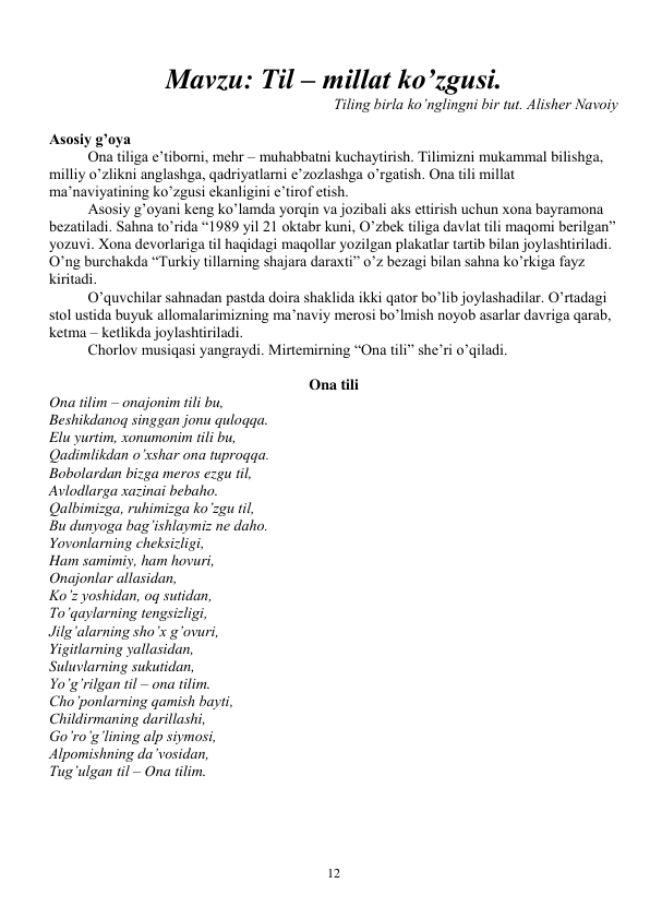  
12 
 
Mavzu: Til – millat ko’zgusi. 
 
Tiling birla ko’nglingni bir tut. Alisher Navoiy  
 
 
Asosiy g’oya  
 
Ona tiliga e’tiborni, mehr – muhabbatni kuchaytirish. Tilimizni mukammal bilishga, 
milliy o’zlikni anglashga, qadriyatlarni e’zozlashga o’rgatish. Ona tili millat 
ma’naviyatining ko’zgusi ekanligini e’tirof etish.  
 
Asosiy g’oyani keng ko’lamda yorqin va jozibali aks ettirish uchun xona bayramona 
bezatiladi. Sahna to’rida “1989 yil 21 oktabr kuni, O’zbek tiliga davlat tili maqomi berilgan” 
yozuvi. Xona devorlariga til haqidagi maqollar yozilgan plakatlar tartib bilan joylashtiriladi. 
O’ng burchakda “Turkiy tillarning shajara daraxti” o’z bezagi bilan sahna ko’rkiga fayz 
kiritadi.  
 
O’quvchilar sahnadan pastda doira shaklida ikki qator bo’lib joylashadilar. O’rtadagi 
stol ustida buyuk allomalarimizning ma’naviy merosi bo’lmish noyob asarlar davriga qarab, 
ketma – ketlikda joylashtiriladi.  
 
Chorlov musiqasi yangraydi. Mirtemirning “Ona tili” she’ri o’qiladi.  
 
Ona tili 
Ona tilim – onajonim tili bu,  
Beshikdanoq singgan jonu quloqqa.  
Elu yurtim, xonumonim tili bu,  
Qadimlikdan o’xshar ona tuproqqa.  
Bobolardan bizga meros ezgu til,  
Avlodlarga xazinai bebaho.  
Qalbimizga, ruhimizga ko’zgu til,  
Bu dunyoga bag’ishlaymiz ne daho.  
Yovonlarning cheksizligi,  
Ham samimiy, ham hovuri,  
Onajonlar allasidan,  
Ko’z yoshidan, oq sutidan,  
To’qaylarning tengsizligi,  
Jilg’alarning sho’x g’ovuri,   
Yigitlarning yallasidan,  
Suluvlarning sukutidan,  
Yo’g’rilgan til – ona tilim. 
Cho’ponlarning qamish bayti,  
Childirmaning darillashi,  
Go’ro’g’lining alp siymosi,  
Alpomishning da’vosidan,  
Tug’ulgan til – Ona tilim.  
