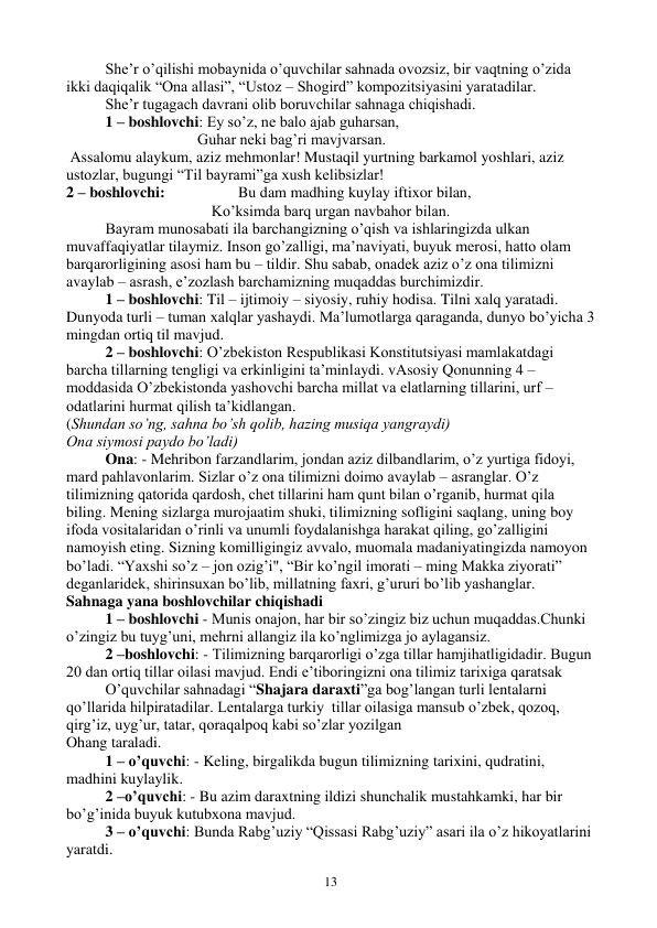  
13 
 
She’r o’qilishi mobaynida o’quvchilar sahnada ovozsiz, bir vaqtning o’zida 
ikki daqiqalik “Ona allasi”, “Ustoz – Shogird” kompozitsiyasini yaratadilar.  
 
She’r tugagach davrani olib boruvchilar sahnaga chiqishadi.  
 
1 – boshlovchi: Ey so’z, ne balo ajab guharsan,  
                                  Guhar neki bag’ri mavjvarsan. 
 Assalomu alaykum, aziz mehmonlar! Mustaqil yurtning barkamol yoshlari, aziz 
ustozlar, bugungi “Til bayrami”ga xush kelibsizlar! 
2 – boshlovchi:                   Bu dam madhing kuylay iftixor bilan, 
Ko’ksimda barq urgan navbahor bilan. 
Bayram munosabati ila barchangizning o’qish va ishlaringizda ulkan 
muvaffaqiyatlar tilaymiz. Inson go’zalligi, ma’naviyati, buyuk merosi, hatto olam 
barqarorligining asosi ham bu – tildir. Shu sabab, onadek aziz o’z ona tilimizni 
avaylab – asrash, e’zozlash barchamizning muqaddas burchimizdir. 
1 – boshlovchi: Til – ijtimoiy – siyosiy, ruhiy hodisa. Tilni xalq yaratadi. 
Dunyoda turli – tuman xalqlar yashaydi. Ma’lumotlarga qaraganda, dunyo bo’yicha 3 
mingdan ortiq til mavjud. 
2 – boshlovchi: O’zbekiston Respublikasi Konstitutsiyasi mamlakatdagi 
barcha tillarning tengligi va erkinligini ta’minlaydi. vAsosiy Qonunning 4 – 
moddasida O’zbekistonda yashovchi barcha millat va elatlarning tillarini, urf – 
odatlarini hurmat qilish ta’kidlangan. 
(Shundan so’ng, sahna bo’sh qolib, hazing musiqa yangraydi) 
Ona siymosi paydo bo’ladi) 
Ona: - Mehribon farzandlarim, jondan aziz dilbandlarim, o’z yurtiga fidoyi, 
mard pahlavonlarim. Sizlar o’z ona tilimizni doimo avaylab – asranglar. O’z 
tilimizning qatorida qardosh, chet tillarini ham qunt bilan o’rganib, hurmat qila 
biling. Mening sizlarga murojaatim shuki, tilimizning sofligini saqlang, uning boy 
ifoda vositalaridan o’rinli va unumli foydalanishga harakat qiling, go’zalligini 
namoyish eting. Sizning komilligingiz avvalo, muomala madaniyatingizda namoyon 
bo’ladi. “Yaxshi so’z – jon ozig’i", “Bir ko’ngil imorati – ming Makka ziyorati” 
deganlaridek, shirinsuxan bo’lib, millatning faxri, g’ururi bo’lib yashanglar. 
Sahnaga yana boshlovchilar chiqishadi 
1 – boshlovchi - Munis onajon, har bir so’zingiz biz uchun muqaddas.Chunki 
o’zingiz bu tuyg’uni, mehrni allangiz ila ko’nglimizga jo aylagansiz. 
2 –boshlovchi: - Tilimizning barqarorligi o’zga tillar hamjihatligidadir. Bugun 
20 dan ortiq tillar oilasi mavjud. Endi e’tiboringizni ona tilimiz tarixiga qaratsak 
O’quvchilar sahnadagi “Shajara daraxti”ga bog’langan turli lentalarni 
qo’llarida hilpiratadilar. Lentalarga turkiy  tillar oilasiga mansub o’zbek, qozoq, 
qirg’iz, uyg’ur, tatar, qoraqalpoq kabi so’zlar yozilgan 
Ohang taraladi. 
1 – o’quvchi: - Keling, birgalikda bugun tilimizning tarixini, qudratini, 
madhini kuylaylik. 
2 –o’quvchi: - Bu azim daraxtning ildizi shunchalik mustahkamki, har bir 
bo’g’inida buyuk kutubxona mavjud. 
3 – o’quvchi: Bunda Rabg’uziy “Qissasi Rabg’uziy” asari ila o’z hikoyatlarini 
yaratdi. 
