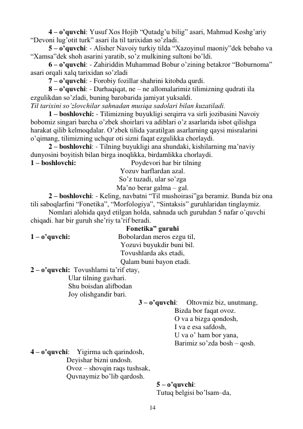  
14 
4 – o’quvchi: Yusuf Xos Hojib “Qutadg’u bilig” asari, Mahmud Koshg’ariy 
“Devoni lug’otit turk” asari ila til tarixidan so’zladi. 
5 – o’quvchi: - Alisher Navoiy turkiy tilda “Xazoyinul maoniy”dek bebaho va 
“Xamsa”dek shoh asarini yaratib, so’z mulkining sultoni bo’ldi. 
6 – o’quvchi: - Zahiriddin Muhammad Bobur o’zining betakror “Boburnoma” 
asari orqali xalq tarixidan so’zladi 
7 – o’quvchi: - Forobiy fozillar shahrini kitobda qurdi. 
8 – o’quvchi: - Darhaqiqat, ne – ne allomalarimiz tilimizning qudrati ila 
ezgulikdan so’zladi, buning barobarida jamiyat yuksaldi. 
Til tarixini so’zlovchilar sahnadan musiqa sadolari bilan kuzatiladi. 
1 – boshlovchi: - Tilimizning buyukligi serqirra va sirli jozibasini Navoiy 
bobomiz singari barcha o’zbek shoirlari va adiblari o’z asarlarida isbot qilishga 
harakat qilib kelmoqdalar. O’zbek tilida yaratilgan asarlarning qaysi misralarini 
o’qimang, tilimizning uchqur oti sizni faqat ezgulikka chorlaydi. 
2 – boshlovchi: - Tilning buyukligi ana shundaki, kishilarning ma’naviy 
dunyosini boyitish bilan birga inoqlikka, birdamlikka chorlaydi. 
1 – boshlovchi:                               Poydevori har bir tilning 
Yozuv harflardan azal. 
So’z tuzadi, ular so’zga 
Ma’no berar galma – gal. 
2 – boshlovchi: - Keling, navbatni “Til mushoirasi”ga beramiz. Bunda biz ona 
tili saboqlarfini “Fonetika”, “Morfologiya”, “Sintaksis” guruhlaridan tinglaymiz. 
 
Nomlari alohida qayd etilgan holda, sahnada uch guruhdan 5 nafar o’quvchi 
chiqadi. har bir guruh she’riy ta’rif beradi. 
Fonetika” guruhi 
1 – o’quvchi:                           Bobolardan meros ezgu til,  
Yozuvi buyukdir buni bil.  
Tovushlarda aks etadi,  
Qalam buni bayon etadi.  
2 – o’quvchi:  Tovushlarni ta’rif etay,  
 Ular tilning gavhari.  
 Shu boisdan alifbodan 
 Joy olishgandir bari. 
3 – o’quvchi:     Oltovmiz biz, unutmang, 
Bizda bor faqat ovoz.  
O va a bizga qondosh,  
I va e esa safdosh,  
U va o’ ham bor yana,  
Barimiz so’zda bosh – qosh.  
4 – o’quvchi:    Yigirma uch qarindosh,  
Deyishar bizni undosh. 
Ovoz – shovqin raqs tushsak,  
Quvnaymiz bo’lib qardosh.  
5 – o’quvchi: 
Tutuq belgisi bo’lsam–da,  
