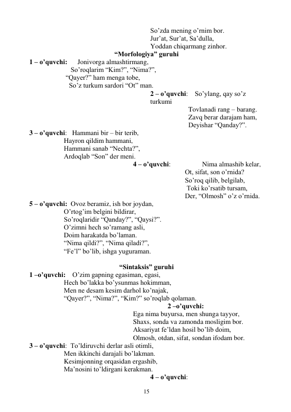  
15 
So’zda mening o’rnim bor. 
Jur’at, Sur’at, Sa’dulla,  
Yoddan chiqarmang zinhor.  
“Morfologiya” guruhi 
1 – o’quvchi:      Jonivorga almashtirmang,  
    So’roqlarim “Kim?”, “Nima?”, 
 “Qayer?” ham menga tobe,  
   So’z turkum sardori “Ot” man. 
2 – o’quvchi:    So’ylang, qay so’z 
turkumi 
  Tovlanadi rang – barang.  
  Zavq berar darajam ham,  
  Deyishar “Qanday?”. 
3 – o’quvchi:   Hammani bir – bir terib,  
Hayron qildim hammani, 
Hammani sanab “Nechta?”,  
Ardoqlab “Son” der meni.  
 
 
 
 
 
 
4 – o’quvchi: 
 
Nima almashib kelar,  
Ot, sifat, son o’rnida? 
So’roq qilib, belgilab,  
 Toki ko’rsatib tursam,  
Der, “Olmosh” o’z o’rnida.  
5 – o’quvchi:  Ovoz beramiz, ish bor joydan,  
O’rtog’im belgini bildirar,  
So’roqlaridir “Qanday?”, “Qaysi?”. 
O’zimni hech so’ramang asli,  
Doim harakatda bo’laman.  
“Nima qildi?”, “Nima qiladi?”, 
“Fe’l” bo’lib, ishga yuguraman. 
 
“Sintaksis” guruhi 
1 –o’quvchi:    O’zim gapning egasiman, egasi, 
Hech bo’lakka bo’ysunmas hokimman, 
Men ne desam kesim darhol ko’najak, 
“Qayer?”, “Nima?”, “Kim?” so’roqlab qolaman. 
2 –o’quvchi: 
Ega nima buyursa, men shunga tayyor, 
Shaxs, sonda va zamonda mosligim bor. 
Aksariyat fe’ldan hosil bo’lib doim, 
Olmosh, otdan, sifat, sondan ifodam bor. 
3 – o’quvchi:  To’ldiruvchi derlar asli otimli,  
Men ikkinchi darajali bo’lakman.  
Kesimjonning orqasidan ergashib,  
Ma’nosini to’ldirgani kerakman.  
4 – o’quvchi: 
