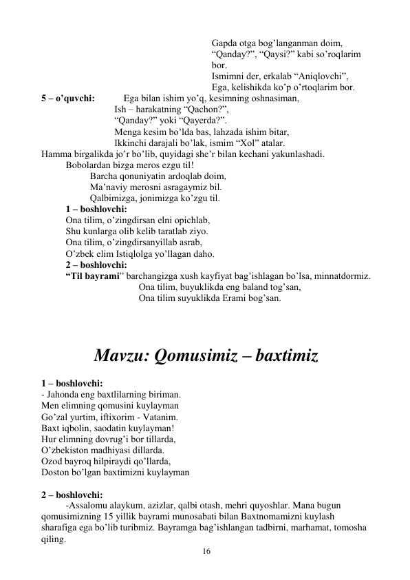  
16 
Gapda otga bog’langanman doim,  
“Qanday?”, “Qaysi?” kabi so’roqlarim 
bor.  
Ismimni der, erkalab “Aniqlovchi”,  
Ega, kelishikda ko’p o’rtoqlarim bor.  
5 – o’quvchi:            Ega bilan ishim yo’q, kesimning oshnasiman,  
Ish – harakatning “Qachon?”,  
“Qanday?” yoki “Qayerda?”.  
Menga kesim bo’lda bas, lahzada ishim bitar,  
Ikkinchi darajali bo’lak, ismim “Xol” atalar.  
Hamma birgalikda jo’r bo’lib, quyidagi she’r bilan kechani yakunlashadi.  
 
Bobolardan bizga meros ezgu til! 
Barcha qonuniyatin ardoqlab doim,  
Ma’naviy merosni asragaymiz bil.  
Qalbimizga, jonimizga ko’zgu til.  
 
1 – boshlovchi: 
 
Ona tilim, o’zingdirsan elni opichlab,  
 
Shu kunlarga olib kelib taratlab ziyo.  
Ona tilim, o’zingdirsanyillab asrab,  
O’zbek elim Istiqlolga yo’llagan daho.  
 
2 – boshlovchi: 
“Til bayrami” barchangizga xush kayfiyat bag’ishlagan bo’lsa, minnatdormiz.  
Ona tilim, buyuklikda eng baland tog’san,  
Ona tilim suyuklikda Erami bog’san.  
 
 
Mavzu: Qomusimiz – baxtimiz 
 
1 – boshlovchi: 
- Jahonda eng baxtlilarning biriman. 
Men elimning qomusini kuylayman 
Go’zal yurtim, iftixorim - Vatanim. 
Baxt iqbolin, saodatin kuylayman! 
Hur elimning dovrug’i bor tillarda, 
O’zbekiston madhiyasi dillarda. 
Ozod bayroq hilpiraydi qo’llarda, 
Doston bo’lgan baxtimizni kuylayman 
 
2 – boshlovchi: 
-Assalomu alaykum, azizlar, qalbi otash, mehri quyoshlar. Mana bugun 
qomusimizning 15 yillik bayrami munosabati bilan Baxtnomamizni kuylash 
sharafiga ega bo’lib turibmiz. Bayramga bag’ishlangan tadbirni, marhamat, tomosha 
qiling. 
