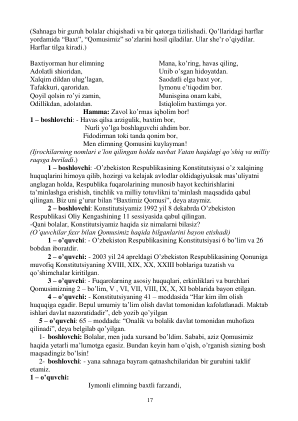  
17 
(Sahnaga bir guruh bolalar chiqishadi va bir qatorga tizilishadi. Qo’llaridagi harflar 
yordamida “Baxt”, “Qomusimiz” so’zlarini hosil qiladilar. Ular she’r o’qiydilar. 
Harflar tilga kiradi.) 
 
Baxtiyorman hur elimning 
Adolatli shioridan, 
Xalqim dildan ulug’lagan, 
Tafakkuri, qaroridan. 
Qoyil qolsin ro’yi zamin, 
Odillikdan, adolatdan. 
Mana, ko’ring, havas qiling, 
Unib o’sgan hidoyatdan. 
Saodatli elga baxt yor, 
Iymonu e’tiqodim bor. 
Munisgina onam kabi, 
Istiqlolim baxtimga yor. 
Hamma: Zavol ko’rmas iqbolim bor! 
1 – boshlovchi: - Havas qilsa arzigulik, baxtim bor, 
         
 
 Nurli yo’lga boshlaguvchi ahdim bor. 
Fidodirman toki tanda qonim bor, 
Men elimning Qomusini kuylayman! 
(Ijrochilarning nomlari e’lon qilingan holda navbat Vatan haqidagi qo’shiq va milliy 
raqsga beriladi.) 
1 – boshlovchi: -O’zbekiston Respublikasining Konstitutsiyasi o’z xalqining 
huquqlarini himoya qilib, hozirgi va kelajak avlodlar oldidagiyuksak mas’uliyatni 
anglagan holda, Respublika fuqarolarining munosib hayot kechirishlarini 
ta’minlashga erishish, tinchlik va milliy totuvlikni ta’minlash maqsadida qabul 
qilingan. Biz uni g’urur bilan “Baxtimiz Qomusi”, deya ataymiz. 
2 – boshlovchi: Konstitutsiyamiz 1992 yil 8 dekabrda O’zbekiston 
Respublikasi Oliy Kengashining 11 sessiyasida qabul qilingan.  
-Qani bolalar, Konstitutsiyamiz haqida siz nimalarni bilasiz? 
(O’quvchilar faxr bilan Qomusimiz haqida bilganlarini bayon etishadi) 
1 – o’quvchi: - O’zbekiston Respublikasining Konstitutsiyasi 6 bo’lim va 26 
bobdan iboratdir. 
2 – o’quvchi: - 2003 yil 24 apreldagi O’zbekiston Respublikasining Qonuniga 
muvofiq Konstitutsiyaning XVIII, XIX, XX, XXIII boblariga tuzatish va 
qo’shimchalar kiritilgan. 
3 – o’quvchi: - Fuqarolarning asosiy huquqlari, erkinliklari va burchlari 
Qomusimizning 2 – bo’lim, V , VI, VII, VIII, IX, X, XI boblarida bayon etilgan. 
4 – o’quvchi: - Konstitutsiyaning 41 – moddasida “Har kim ilm olish 
huquqiga egadir. Bepul umumiy ta’lim olish davlat tomonidan kafolatlanadi. Maktab 
ishlari davlat nazoratidadir”, deb yozib qo’yilgan 
5 – o’quvchi: 65 – moddada: “Onalik va bolalik davlat tomonidan muhofaza 
qilinadi”, deya belgilab qo’yilgan. 
1- boshlovchi: Bolalar, men juda xursand bo’ldim. Sababi, aziz Qomusimiz  
haqida yetarli ma’lumotga egasiz. Bundan keyin ham o’qish, o’rganish sizning bosh 
maqsadingiz bo’lsin! 
2- boshlovchi: - yana sahnaga bayram qatnashchilaridan bir guruhini taklif 
etamiz. 
1 – o’quvchi:  
     
 
 
   Iymonli elimning baxtli farzandi, 
