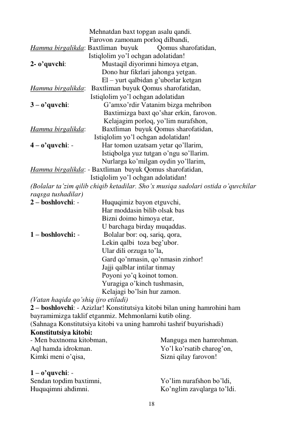  
18 
 
 
 
   Mehnatdan baxt topgan asalu qandi. 
 
 
 
   Farovon zamonam porloq dilbandi, 
Hamma birgalikda: Baxtliman  buyuk 
 Qomus sharofatidan, 
                                 Istiqlolim yo’l ochgan adolatidan! 
2- o’quvchi:  
 
Mustaqil diyorimni himoya etgan, 
 
 
 
 
Dono hur fikrlari jahonga yetgan. 
 
 
 
 
El – yurt qalbidan g’uborlar ketgan 
Hamma birgalikda:   Baxtliman buyuk Qomus sharofatidan, 
                                  Istiqlolim yo’l ochgan adolatidan 
3 – o’quvchi:  
 
 G’amxo’rdir Vatanim bizga mehribon 
                      
 
 Baxtimizga baxt qo’shar erkin, farovon. 
  
 
 
 
 Kelajagim porloq, yo’lim nurafshon, 
Hamma birgalikda:  
Baxtliman  buyuk Qomus sharofatidan, 
                          Istiqlolim yo’l ochgan adolatidan! 
4 – o’quvchi: -  
 
Har tomon uzatsam yetar qo’llarim, 
  
 
 
 
Istiqbolga yuz tutgan o’ngu so’llarim. 
 
 
 
 
Nurlarga ko’milgan oydin yo’llarim, 
Hamma birgalikda: - Baxtliman  buyuk Qomus sharofatidan, 
                                  Istiqlolim yo’l ochgan adolatidan! 
(Bolalar ta’zim qilib chiqib ketadilar. Sho’x musiqa sadolari ostida o’quvchilar 
raqsga tushadilar) 
2 – boshlovchi: -   
Huquqimiz bayon etguvchi, 
 
 
 
 
Har moddasin bilib olsak bas 
 
 
 
 
Bizni doimo himoya etar, 
 
 
 
 
U barchaga birday muqaddas. 
1 – boshlovchi: -      
 Bolalar bor: oq, sariq, qora, 
 
 
 
 
Lekin qalbi  toza beg’ubor. 
 
 
 
 
Ular dili orzuga to’la, 
  
 
 
 
Gard qo’nmasin, qo’nmasin zinhor! 
 
 
 
 
Jajji qalblar intilar tinmay 
 
 
 
 
Poyoni yo’q koinot tomon. 
 
 
 
 
Yuragiga o’kinch tushmasin, 
 
 
 
 
Kelajagi bo’lsin hur zamon. 
(Vatan haqida qo’shiq ijro etiladi) 
2 – boshlovchi: - Azizlar! Konstitutsiya kitobi bilan uning hamrohini ham 
bayramimizga taklif etganmiz. Mehmonlarni kutib oling. 
(Sahnaga Konstitutsiya kitobi va uning hamrohi tashrif buyurishadi) 
Konstitutsiya kitobi: 
- Men baxtnoma kitobman, 
Aql hamda idrokman. 
Kimki meni o’qisa, 
Manguga men hamrohman. 
Yo’l ko’rsatib charog’on, 
Sizni qilay farovon! 
 
1 – o’quvchi: -  
Sendan topdim baxtimni, 
Huquqimni ahdimni. 
Yo’lim nurafshon bo’ldi, 
Ko’nglim zavqlarga to’ldi. 
