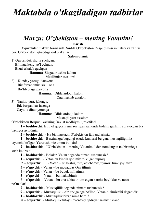  
1 
Maktabda o’tkaziladigan tadbirlar  
 
 
Mavzu: O’zbekiston – mening Vatanim! 
Kirish 
O’quvchilar maktab formasida. Sinfda O’zbekiston Respublikasi ramzlari va xaritasi 
bor. O’zbekiston iqtisodiga oid plakatlar. 
Salom qismi: 
1) Quyoshdek shu’la sochgan, 
    Bilimga keng yo’l ochgan, 
    Bizni erkalab quchgan 
Hamma:  Sizgadir ushbu kalom 
                
 
        Muallimlar assalom! 
2)    Kunday yorug’ darsxona 
       Biz farzandmiz, siz – ona 
       Bo’lib bizga parvona 
Hamma:   Dilda ardoqli kalom 
                   
 
 
Ona maktab assalom! 
3)   Tanitib yurt, jahonga, 
      Erk bergan har insonga 
      Qaytdik dinu iymonga 
Hamma:   Dilda ardoqli kalom 
                   
 
 
Mustaqil yurt assalom! 
O’zbekiston Respublikasining Davlat madhiyasi ijro etiladi 
1 – boshlovchi: Istiqlol quyoshi nur sochgan zamonda bolalik gashtini surayotgan biz 
baxtiyor avlodmiz 
2 – boshlovchi:  - Ha biz mustaqil O’zbekiston farzandlarimiz 
1 – boshlovchi: - Baxtimizga bugungi osuda kunlarni bergan, mustaqilligimiz 
tayanchi bo’lgan Yurtboshimiz omon bo’lsin! 
2 – boshlovchi: - “O’zbekiston – mening Vatanim!” deb nomlangan tadbirimizga 
xush kelibsiz! 
1 – boshlovchi: - Bolalar, Vatan deganda nimani tushunasiz? 
1 – o’quvchi:   - Vatan bu kindik qonimiz to’kilgan tuproq 
 2 – o’quvchi: 
- Vatan – bu beshigimiz, ko’chamiz, uyimiz, turar joyimiz! 
3 – o’quvchi: - Vatan – bu muqaddas Ona tilimiz! 
4 – o’quvchi: - Vatan – bu buyuk millatimiz 
5 – o’quvchi   - Vatan – bu maktabimiz! 
6 – o’quvchi:  - Vatan – bu ona tabiat in’om etgan barcha boyliklar va nozu 
ne’matlar! 
2 – boshlovchi: - Mustaqillik deganda nimani tushunasiz? 
7 – o’quvchi: -  Mustaqillik  - o’z erkiga ega bo’lish, Vatan o’zimizniki deganidir. 
1 – boshlovchi: - Mustaqillik bizga nima berdi?   
 8 – o’quvchi:  - Mustaqillik tufayli ma’naviy qadriyatlarimiz tiklandi 
