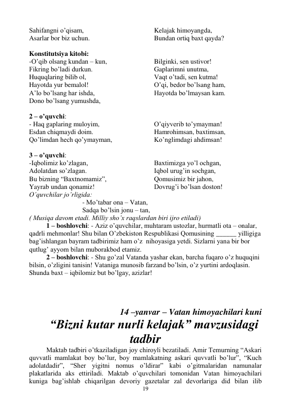  
19 
Sahifangni o’qisam, 
Asarlar bor biz uchun. 
Kelajak himoyangda, 
Bundan ortiq baxt qayda? 
 
Konstitutsiya kitobi: 
-O’qib olsang kundan – kun, 
Fikring bo’ladi durkun. 
Huquqlaring bilib ol, 
Hayotda yur bemalol! 
A’lo bo’lsang har ishda, 
Dono bo’lsang yumushda, 
Bilginki, sen ustivor! 
Gaplarimni unutma, 
Vaqt o’tadi, sen kutma! 
O’qi, bedor bo’lsang ham, 
Hayotda bo’lmaysan kam. 
 
2 – o’quvchi: 
- Haq gaplaring muloyim, 
Esdan chiqmaydi doim. 
Qo’limdan hech qo’ymayman, 
O’qiyverib to’ymayman! 
Hamrohimsan, baxtimsan, 
Ko’nglimdagi ahdimsan! 
 
3 – o’quvchi: 
-Iqbolimiz ko’zlagan, 
Adolatdan so’zlagan. 
Bu bizning “Baxtnomamiz”, 
Yayrab undan qonamiz! 
Baxtimizga yo’l ochgan, 
Iqbol urug’in sochgan, 
Qomusimiz bir jahon, 
Dovrug’i bo’lsan doston! 
O’quvchilar jo’rligida: 
 - Mo’tabar ona – Vatan, 
 Sadqa bo’lsin jonu – tan, 
( Musiqa davom etadi. Milliy sho’x raqslardan biri ijro etiladi) 
1 – boshlovchi: - Aziz o’quvchilar, muhtaram ustozlar, hurmatli ota – onalar, 
qadrli mehmonlar! Shu bilan O’zbekiston Respublikasi Qomusining ______ yilligiga 
bag’ishlangan bayram tadbirimiz ham o’z  nihoyasiga yetdi. Sizlarni yana bir bor 
qutlug’ ayyom bilan muborakbod etamiz. 
2 – boshlovchi: - Shu go’zal Vatanda yashar ekan, barcha fuqaro o’z huquqini 
bilsin, o’zligini tanisin! Vataniga munosib farzand bo’lsin, o’z yurtini ardoqlasin. 
Shunda baxt – iqbilomiz but bo’lgay, azizlar!   
 
 
 
14 –yanvar – Vatan himoyachilari kuni 
“Bizni kutar nurli kelajak” mavzusidagi 
tadbir 
Maktab tadbiri o’tkaziladigan joy chiroyli bezatiladi. Amir Temurning “Askari 
quvvatli mamlakat boy bo’lur, boy mamlakatning askari quvvatli bo’lur”, “Kuch 
adolatdadir”, “Sher yigitni nomus o’ldirar” kabi o’gitmalaridan namunalar 
plakatlarida aks ettiriladi. Maktab o’quvchilari tomonidan Vatan himoyachilari 
kuniga bag’ishlab chiqarilgan devoriy gazetalar zal devorlariga did bilan ilib 
