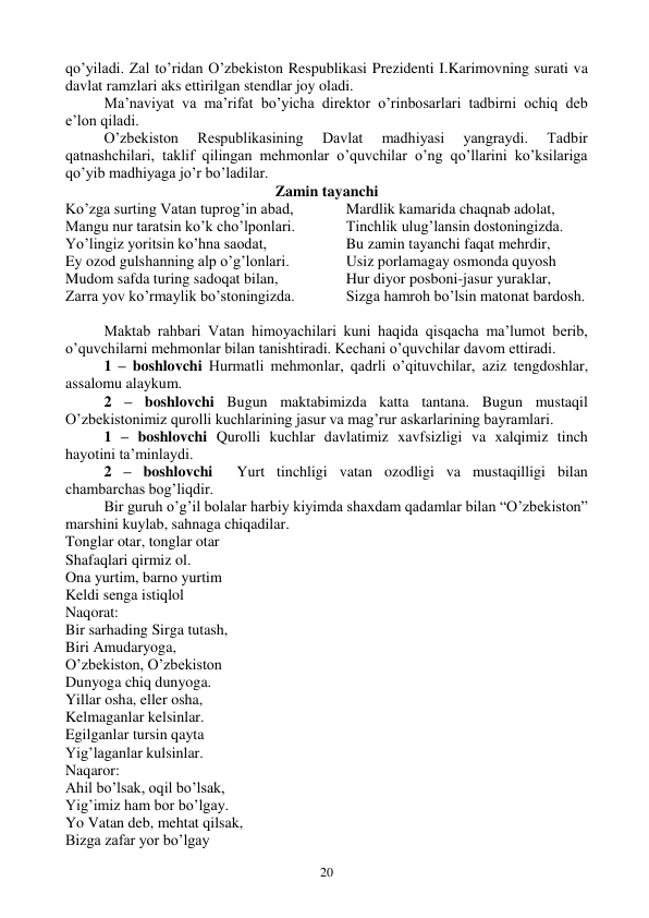  
20 
qo’yiladi. Zal to’ridan O’zbekiston Respublikasi Prezidenti I.Karimovning surati va 
davlat ramzlari aks ettirilgan stendlar joy oladi.  
Ma’naviyat va ma’rifat bo’yicha direktor o’rinbosarlari tadbirni ochiq deb 
e’lon qiladi.  
O’zbekiston 
Respublikasining 
Davlat 
madhiyasi 
yangraydi. 
Tadbir 
qatnashchilari, taklif qilingan mehmonlar o’quvchilar o’ng qo’llarini ko’ksilariga 
qo’yib madhiyaga jo’r bo’ladilar.  
Zamin tayanchi 
Ko’zga surting Vatan tuprog’in abad, 
Mangu nur taratsin ko’k cho’lponlari. 
Yo’lingiz yoritsin ko’hna saodat, 
Ey ozod gulshanning alp o’g’lonlari. 
Mudom safda turing sadoqat bilan, 
Zarra yov ko’rmaylik bo’stoningizda. 
Mardlik kamarida chaqnab adolat, 
Tinchlik ulug’lansin dostoningizda. 
Bu zamin tayanchi faqat mehrdir, 
Usiz porlamagay osmonda quyosh 
Hur diyor posboni-jasur yuraklar, 
Sizga hamroh bo’lsin matonat bardosh. 
 
Maktab rahbari Vatan himoyachilari kuni haqida qisqacha ma’lumot berib, 
o’quvchilarni mehmonlar bilan tanishtiradi. Kechani o’quvchilar davom ettiradi.  
1 – boshlovchi Hurmatli mehmonlar, qadrli o’qituvchilar, aziz tengdoshlar, 
assalomu alaykum. 
2 – boshlovchi Bugun maktabimizda katta tantana. Bugun mustaqil 
O’zbekistonimiz qurolli kuchlarining jasur va mag’rur askarlarining bayramlari.  
1 – boshlovchi Qurolli kuchlar davlatimiz xavfsizligi va xalqimiz tinch 
hayotini ta’minlaydi.  
2 – boshlovchi  Yurt tinchligi vatan ozodligi va mustaqilligi bilan 
chambarchas bog’liqdir.  
Bir guruh o’g’il bolalar harbiy kiyimda shaxdam qadamlar bilan “O’zbekiston” 
marshini kuylab, sahnaga chiqadilar.  
Tonglar otar, tonglar otar 
Shafaqlari qirmiz ol. 
Ona yurtim, barno yurtim 
Keldi senga istiqlol 
Naqorat: 
Bir sarhading Sirga tutash, 
Biri Amudaryoga, 
O’zbekiston, O’zbekiston 
Dunyoga chiq dunyoga. 
Yillar osha, eller osha, 
Kelmaganlar kelsinlar. 
Egilganlar tursin qayta 
Yig’laganlar kulsinlar. 
Naqaror: 
Ahil bo’lsak, oqil bo’lsak, 
Yig’imiz ham bor bo’lgay. 
Yo Vatan deb, mehtat qilsak, 
Bizga zafar yor bo’lgay 
