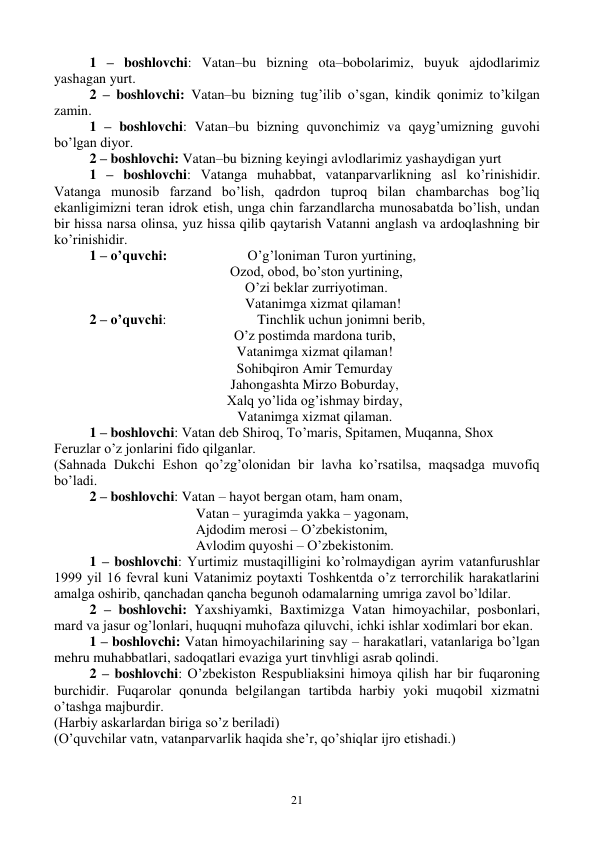  
21 
1 – boshlovchi: Vatan–bu bizning ota–bobolarimiz, buyuk ajdodlarimiz 
yashagan yurt.  
2 – boshlovchi: Vatan–bu bizning tug’ilib o’sgan, kindik qonimiz to’kilgan 
zamin. 
1 – boshlovchi: Vatan–bu bizning quvonchimiz va qayg’umizning guvohi 
bo’lgan diyor.  
2 – boshlovchi: Vatan–bu bizning keyingi avlodlarimiz yashaydigan yurt 
1 – boshlovchi: Vatanga muhabbat, vatanparvarlikning asl ko’rinishidir. 
Vatanga munosib farzand bo’lish, qadrdon tuproq bilan chambarchas bog’liq 
ekanligimizni teran idrok etish, unga chin farzandlarcha munosabatda bo’lish, undan 
bir hissa narsa olinsa, yuz hissa qilib qaytarish Vatanni anglash va ardoqlashning bir 
ko’rinishidir.  
1 – o’quvchi:                       O’g’loniman Turon yurtining, 
 Ozod, obod, bo’ston yurtining, 
    O’zi beklar zurriyotiman. 
    Vatanimga xizmat qilaman! 
2 – o’quvchi:                          Tinchlik uchun jonimni berib, 
O’z postimda mardona turib, 
Vatanimga xizmat qilaman! 
Sohibqiron Amir Temurday 
Jahongashta Mirzo Boburday, 
Xalq yo’lida og’ishmay birday, 
Vatanimga xizmat qilaman. 
1 – boshlovchi: Vatan deb Shiroq, To’maris, Spitamen, Muqanna, Shox  
Feruzlar o’z jonlarini fido qilganlar. 
(Sahnada Dukchi Eshon qo’zg’olonidan bir lavha ko’rsatilsa, maqsadga muvofiq 
bo’ladi.  
2 – boshlovchi: Vatan – hayot bergan otam, ham onam, 
Vatan – yuragimda yakka – yagonam, 
Ajdodim merosi – O’zbekistonim, 
Avlodim quyoshi – O’zbekistonim. 
1 – boshlovchi: Yurtimiz mustaqilligini ko’rolmaydigan ayrim vatanfurushlar 
1999 yil 16 fevral kuni Vatanimiz poytaxti Toshkentda o’z terrorchilik harakatlarini 
amalga oshirib, qanchadan qancha begunoh odamalarning umriga zavol bo’ldilar.  
2 – boshlovchi: Yaxshiyamki, Baxtimizga Vatan himoyachilar, posbonlari, 
mard va jasur og’lonlari, huquqni muhofaza qiluvchi, ichki ishlar xodimlari bor ekan.  
1 – boshlovchi: Vatan himoyachilarining say – harakatlari, vatanlariga bo’lgan 
mehru muhabbatlari, sadoqatlari evaziga yurt tinvhligi asrab qolindi.  
2 – boshlovchi: O’zbekiston Respubliaksini himoya qilish har bir fuqaroning 
burchidir. Fuqarolar qonunda belgilangan tartibda harbiy yoki muqobil xizmatni 
o’tashga majburdir. 
(Harbiy askarlardan biriga so’z beriladi) 
(O’quvchilar vatn, vatanparvarlik haqida she’r, qo’shiqlar ijro etishadi.) 
