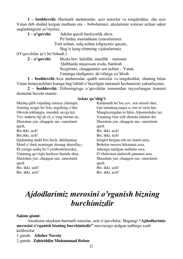  
22 
1 – boshlovchi: Hurmatli mehmonlar, aziz ustozlar va tengdoshlar, shu aziz 
Vatan deb shahid ketgan marhum ota – bobolarimiz, akalarimiz xotirasi uchun sukut 
saqlashingizni so’raymiz.  
1 – o’quvchi: 
Adolat quroli hushyorlik shior, 
Po’latday mustahkam iymonlarimiz. 
Yurt uchun, xalq uchun ichgaymiz qasam,, 
Bag’ri keng elimning vijdonlarimiz. 
(O’quvchilar jo’r bo’lishadi.) 
2 – o’quvchi: 
Bizda bor- halollik, mardlik – matonat 
Qalblarda mujassam iroda, bardosh 
           Sezgirmiz, chaqqonmiz sen uchun – Vatan, 
      Fanimga shafqatsiz, do’stlarga yo’ldosh 
1 – boshlovchi:Aziz mehmonlar, qadrli ustozlar va tengdoshlar, shuning bilan 
Vatan himoyachilari kuniga bag’ishlab o’tkazilgan tantanali kechamizni yakunlaymiz. 
2 – boshlovchi: Etiboringizga o’quvchilar tomonidan tayyorlangan konsert 
dasturini havola etamiz. 
Askar qo’shig’i 
Mashq qilib vujuding tinmay chiniqtir, 
Jisming sezgir bo’lsin, nigohing o’tkir 
Olovda toblangin, muzdek suvga kir, 
Yov makrin ilg’ab ol, o’zing berma sir, 
Shaxdam yur, chaqqon suz, samolarni 
quch, 
Bir,ikki, uch! 
Bir,ikki, uch! 
Qadaming dadil bos hech, ikkilanmay 
Mard o’zbek nomingni desang sharaflay,- 
El-yurtga sodiq bo’l yurtboshimizday, 
Vataning qo’riqla hushyor hamda shay. 
Shaxdam yur, chaqqon suz, samolarni 
quch 
Bir, ikki, uch! 
Bir, ikki, uch! 
Kalamush bo’lsa yov, sen misoli sher, 
Gar tumshuq suqsa u, sen ta’zirin ber. 
Manglayingdan to’kkin Alpomishday ter, 
Vataning faxr etib shunda rahmat der 
Shaxdam yur, chaqqon suz, samolarni 
quch 
Bir, ikki, uch! 
Bir, ikki, uch! 
Istiqlol bergan erk-ne’matni asra, 
Bobolar merosi hikmatni asra, 
Jahonga tanilgan millatni asra, 
O’zbekiston atalmish jannatni asra. 
Shaxdam yur, chaqqon suz, samolarni 
quch 
Bir, ikki, uch! 
Bir, ikki, uch! 
 
 
Ajdodlarimiz merosini o’rganish bizning 
burchimizdir 
 
Salom qismi: 
Assalomu alaykum hurmatli ustozlar, aziz o’quvchilar. Bugungi “Ajdodlarimiz 
merosini o’rganish bizning burchimizdir” mavzusiga atalgan tadbirga xush 
kelibsizlar 
1 guruh:   Alisher Navoiy 
2 guruh:  Zahiriddin Muhammad Bobur 
