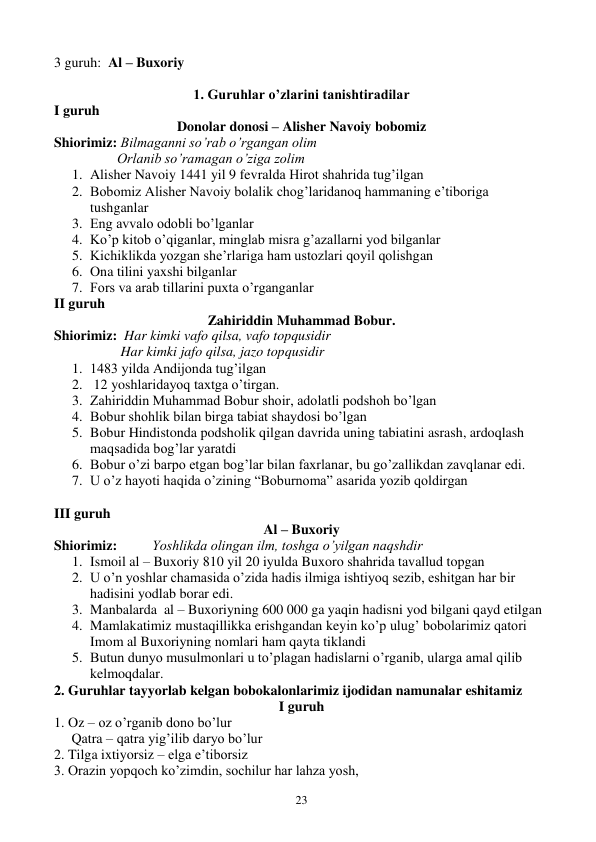  
23 
3 guruh:  Al – Buxoriy 
 
1. Guruhlar o’zlarini tanishtiradilar 
I guruh 
Donolar donosi – Alisher Navoiy bobomiz 
Shiorimiz: Bilmaganni so’rab o’rgangan olim 
                  Orlanib so’ramagan o’ziga zolim 
1. Alisher Navoiy 1441 yil 9 fevralda Hirot shahrida tug’ilgan 
2. Bobomiz Alisher Navoiy bolalik chog’laridanoq hammaning e’tiboriga 
tushganlar 
3. Eng avvalo odobli bo’lganlar 
4. Ko’p kitob o’qiganlar, minglab misra g’azallarni yod bilganlar 
5. Kichiklikda yozgan she’rlariga ham ustozlari qoyil qolishgan 
6. Ona tilini yaxshi bilganlar 
7. Fors va arab tillarini puxta o’rganganlar 
II guruh 
Zahiriddin Muhammad Bobur. 
Shiorimiz:  Har kimki vafo qilsa, vafo topqusidir 
                   Har kimki jafo qilsa, jazo topqusidir 
1. 1483 yilda Andijonda tug’ilgan 
2.  12 yoshlaridayoq taxtga o’tirgan. 
3. Zahiriddin Muhammad Bobur shoir, adolatli podshoh bo’lgan 
4. Bobur shohlik bilan birga tabiat shaydosi bo’lgan 
5. Bobur Hindistonda podsholik qilgan davrida uning tabiatini asrash, ardoqlash 
maqsadida bog’lar yaratdi 
6. Bobur o’zi barpo etgan bog’lar bilan faxrlanar, bu go’zallikdan zavqlanar edi. 
7. U o’z hayoti haqida o’zining “Boburnoma” asarida yozib qoldirgan 
 
III guruh 
Al – Buxoriy 
Shiorimiz:          Yoshlikda olingan ilm, toshga o’yilgan naqshdir 
1. Ismoil al – Buxoriy 810 yil 20 iyulda Buxoro shahrida tavallud topgan 
2. U o’n yoshlar chamasida o’zida hadis ilmiga ishtiyoq sezib, eshitgan har bir 
hadisini yodlab borar edi. 
3. Manbalarda  al – Buxoriyning 600 000 ga yaqin hadisni yod bilgani qayd etilgan 
4. Mamlakatimiz mustaqillikka erishgandan keyin ko’p ulug’ bobolarimiz qatori 
Imom al Buxoriyning nomlari ham qayta tiklandi 
5. Butun dunyo musulmonlari u to’plagan hadislarni o’rganib, ularga amal qilib 
kelmoqdalar. 
2. Guruhlar tayyorlab kelgan bobokalonlarimiz ijodidan namunalar eshitamiz 
I guruh 
1. Oz – oz o’rganib dono bo’lur 
     Qatra – qatra yig’ilib daryo bo’lur 
2. Tilga ixtiyorsiz – elga e’tiborsiz 
3. Orazin yopqoch ko’zimdin, sochilur har lahza yosh, 
