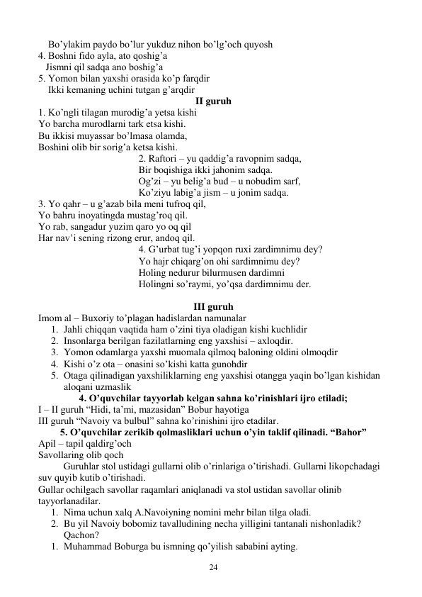  
24 
    Bo’ylakim paydo bo’lur yukduz nihon bo’lg’och quyosh 
4. Boshni fido ayla, ato qoshig’a 
   Jismni qil sadqa ano boshig’a 
5. Yomon bilan yaxshi orasida ko’p farqdir 
    Ikki kemaning uchini tutgan g’arqdir 
II guruh 
1. Ko’ngli tilagan murodig’a yetsa kishi 
Yo barcha murodlarni tark etsa kishi. 
Bu ikkisi muyassar bo’lmasa olamda, 
Boshini olib bir sorig’a ketsa kishi. 
2. Raftori – yu qaddig’a ravopnim sadqa, 
Bir boqishiga ikki jahonim sadqa. 
Og’zi – yu belig’a bud – u nobudim sarf, 
Ko’ziyu labig’a jism – u jonim sadqa. 
3. Yo qahr – u g’azab bila meni tufroq qil, 
Yo bahru inoyatingda mustag’roq qil. 
Yo rab, sangadur yuzim qaro yo oq qil 
Har nav’i sening rizong erur, andoq qil. 
4. G’urbat tug’i yopqon ruxi zardimnimu dey? 
Yo hajr chiqarg’on ohi sardimnimu dey? 
Holing nedurur bilurmusen dardimni 
Holingni so’raymi, yo’qsa dardimnimu der. 
 
III guruh 
Imom al – Buxoriy to’plagan hadislardan namunalar 
1. Jahli chiqqan vaqtida ham o’zini tiya oladigan kishi kuchlidir 
2. Insonlarga berilgan fazilatlarning eng yaxshisi – axloqdir. 
3. Yomon odamlarga yaxshi muomala qilmoq baloning oldini olmoqdir 
4. Kishi o’z ota – onasini so’kishi katta gunohdir 
5. Otaga qilinadigan yaxshiliklarning eng yaxshisi otangga yaqin bo’lgan kishidan 
aloqani uzmaslik 
4. O’quvchilar tayyorlab kelgan sahna ko’rinishlari ijro etiladi; 
I – II guruh “Hidi, ta’mi, mazasidan” Bobur hayotiga 
III guruh “Navoiy va bulbul” sahna ko’rinishini ijro etadilar. 
5. O’quvchilar zerikib qolmasliklari uchun o’yin taklif qilinadi. “Bahor” 
Apil – tapil qaldirg’och 
Savollaring olib qoch 
Guruhlar stol ustidagi gullarni olib o’rinlariga o’tirishadi. Gullarni likopchadagi 
suv quyib kutib o’tirishadi. 
Gullar ochilgach savollar raqamlari aniqlanadi va stol ustidan savollar olinib 
tayyorlanadilar. 
1. Nima uchun xalq A.Navoiyning nomini mehr bilan tilga oladi. 
2. Bu yil Navoiy bobomiz tavalludining necha yilligini tantanali nishonladik? 
Qachon? 
1. Muhammad Boburga bu ismning qo’yilish sababini ayting. 
