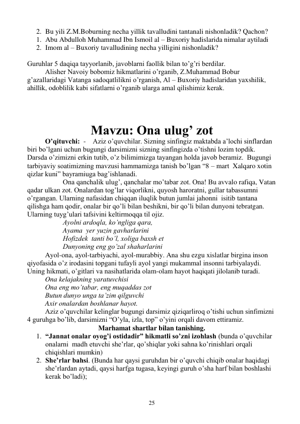  
25 
2. Bu yili Z.M.Boburning necha yillik tavalludini tantanali nishonladik? Qachon? 
1. Abu Abdulloh Muhammad Ibn Ismoil al – Buxoriy hadislarida nimalar aytiladi 
2. Imom al – Buxoriy tavalludining necha yilligini nishonladik? 
 
Guruhlar 5 daqiqa tayyorlanib, javoblarni faollik bilan to’g’ri berdilar. 
Alisher Navoiy bobomiz hikmatlarini o’rganib, Z.Muhammad Bobur 
g’azallaridagi Vatanga sadoqatlilikni o’rganish, Al – Buxoriy hadislaridan yaxshilik, 
ahillik, odoblilik kabi sifatlarni o’rganib ularga amal qilishimiz kerak. 
 
 
Mavzu: Ona ulug’ zot 
O’qituvchi:  -    Aziz o’quvchilar. Sizning sinfingiz maktabda a’lochi sinflardan 
biri bo’lgani uchun bugungi darsimizni sizning sinfingizda o’tishni lozim topdik. 
Darsda o’zimizni erkin tutib, o’z bilimimizga tayangan holda javob beramiz.  Bugungi 
tarbiyaviy soatimizning mavzusi hammamizga tanish bo’lgan “8 – mart  Xalqaro xotin 
qizlar kuni” bayramiuga bag’ishlanadi. 
 
Ona qanchalik ulug’, qanchalar mo’tabar zot. Ona! Bu avvalo rafiqa, Vatan 
qadar ulkan zot. Onalardan tog’lar viqorlikni, quyosh haroratni, gullar tabassumni 
o’rgangan. Ularning nafasidan chiqqan iluqlik butun jumlai jahonni  isitib tantana 
qilishga ham qodir, onalar bir qo’li bilan beshikni, bir qo’li bilan dunyoni tebratgan. 
Ularning tuyg’ulari tafsivini keltirmoqqa til ojiz.  
 
 
Ayolni ardoqla, ko’ngliga qara, 
 
 
Ayama  yer yuzin gavharlarini 
 
 
Hofizdek  tanti bo’l, xoliga baxsh et 
 
 
Dunyoning eng go’zal shaharlarini 
 
Ayol-ona, ayol-tarbiyachi, ayol-murabbiy. Ana shu ezgu xislatlar birgina inson 
qiyofasida o’z irodasini topgani tufayli ayol yangi mukammal insonni tarbiyalaydi. 
Uning hikmati, o’gitlari va nasihatlarida olam-olam hayot haqiqati jilolanib turadi.  
Ona kelajakning yaratuvchisi 
Ona eng mo’tabar, eng muqaddas zot 
Butun dunyo unga ta’zim qilguvchi 
Axir onalardan boshlanar hayot. 
 
Aziz o’quvchilar kelinglar bugungi darsimiz qiziqarliroq o’tishi uchun sinfimizni 
4 guruhga bo’lib, darsimizni “O’yla, izla, top” o’yini orqali davom ettiramiz. 
Marhamat shartlar bilan tanishing. 
1. “Jannat onalar oyog’i ostidadir” hikmatli so’zni izohlash (bunda o’quvchilar 
onalarni  madh etuvchi she’rlar, qo’shiqlar yoki sahna ko’rinishlari orqali 
chiqishlari mumkin) 
2. She’rlar bahsi. (Bunda har qaysi guruhdan bir o’quvchi chiqib onalar haqidagi 
she’rlardan aytadi, qaysi harfga tugasa, keyingi guruh o’sha harf bilan boshlashi 
kerak bo’ladi); 
