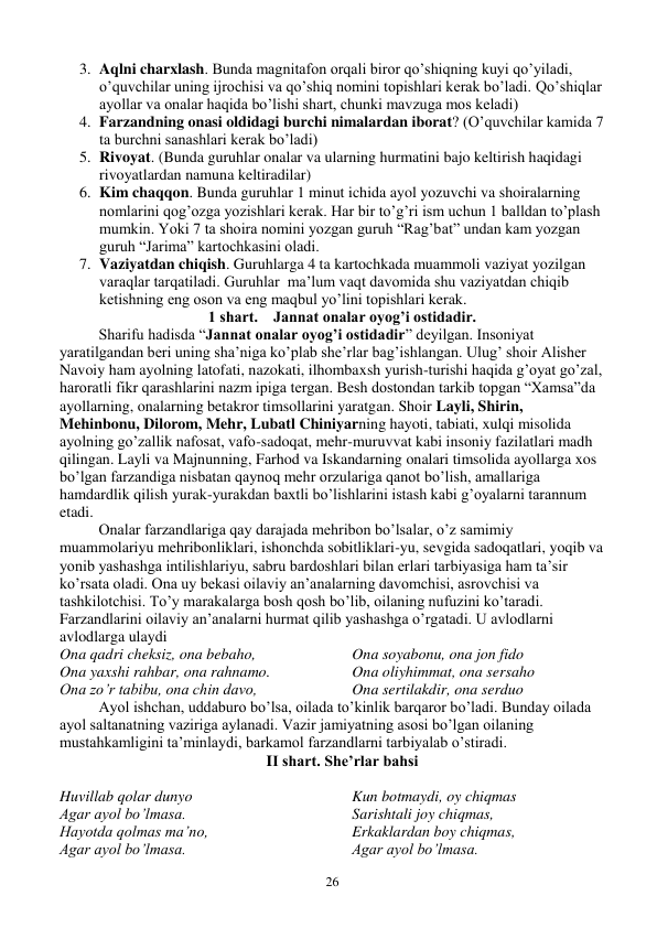  
26 
3. Aqlni charxlash. Bunda magnitafon orqali biror qo’shiqning kuyi qo’yiladi, 
o’quvchilar uning ijrochisi va qo’shiq nomini topishlari kerak bo’ladi. Qo’shiqlar 
ayollar va onalar haqida bo’lishi shart, chunki mavzuga mos keladi) 
4. Farzandning onasi oldidagi burchi nimalardan iborat? (O’quvchilar kamida 7 
ta burchni sanashlari kerak bo’ladi) 
5. Rivoyat. (Bunda guruhlar onalar va ularning hurmatini bajo keltirish haqidagi 
rivoyatlardan namuna keltiradilar) 
6. Kim chaqqon. Bunda guruhlar 1 minut ichida ayol yozuvchi va shoiralarning 
nomlarini qog’ozga yozishlari kerak. Har bir to’g’ri ism uchun 1 balldan to’plash 
mumkin. Yoki 7 ta shoira nomini yozgan guruh “Rag’bat” undan kam yozgan 
guruh “Jarima” kartochkasini oladi. 
7. Vaziyatdan chiqish. Guruhlarga 4 ta kartochkada muammoli vaziyat yozilgan 
varaqlar tarqatiladi. Guruhlar  ma’lum vaqt davomida shu vaziyatdan chiqib 
ketishning eng oson va eng maqbul yo’lini topishlari kerak. 
1 shart.    Jannat onalar oyog’i ostidadir. 
Sharifu hadisda “Jannat onalar oyog’i ostidadir” deyilgan. Insoniyat 
yaratilgandan beri uning sha’niga ko’plab she’rlar bag’ishlangan. Ulug’ shoir Alisher 
Navoiy ham ayolning latofati, nazokati, ilhombaxsh yurish-turishi haqida g’oyat go’zal, 
haroratli fikr qarashlarini nazm ipiga tergan. Besh dostondan tarkib topgan “Xamsa”da 
ayollarning, onalarning betakror timsollarini yaratgan. Shoir Layli, Shirin, 
Mehinbonu, Dilorom, Mehr, Lubatl Chiniyarning hayoti, tabiati, xulqi misolida  
ayolning go’zallik nafosat, vafo-sadoqat, mehr-muruvvat kabi insoniy fazilatlari madh 
qilingan. Layli va Majnunning, Farhod va Iskandarning onalari timsolida ayollarga xos 
bo’lgan farzandiga nisbatan qaynoq mehr orzulariga qanot bo’lish, amallariga 
hamdardlik qilish yurak-yurakdan baxtli bo’lishlarini istash kabi g’oyalarni tarannum 
etadi.  
Onalar farzandlariga qay darajada mehribon bo’lsalar, o’z samimiy 
muammolariyu mehribonliklari, ishonchda sobitliklari-yu, sevgida sadoqatlari, yoqib va 
yonib yashashga intilishlariyu, sabru bardoshlari bilan erlari tarbiyasiga ham ta’sir 
ko’rsata oladi. Ona uy bekasi oilaviy an’analarning davomchisi, asrovchisi va 
tashkilotchisi. To’y marakalarga bosh qosh bo’lib, oilaning nufuzini ko’taradi. 
Farzandlarini oilaviy an’analarni hurmat qilib yashashga o’rgatadi. U avlodlarni 
avlodlarga ulaydi 
Ona qadri cheksiz, ona bebaho, 
Ona yaxshi rahbar, ona rahnamo. 
Ona zo’r tabibu, ona chin davo, 
Ona soyabonu, ona jon fido 
Ona oliyhimmat, ona sersaho 
Ona sertilakdir, ona serduo 
Ayol ishchan, uddaburo bo’lsa, oilada to’kinlik barqaror bo’ladi. Bunday oilada 
ayol saltanatning vaziriga aylanadi. Vazir jamiyatning asosi bo’lgan oilaning   
mustahkamligini ta’minlaydi, barkamol farzandlarni tarbiyalab o’stiradi. 
II shart. She’rlar bahsi 
 
Huvillab qolar dunyo 
Agar ayol bo’lmasa. 
Hayotda qolmas ma’no, 
Agar ayol bo’lmasa. 
Kun botmaydi, oy chiqmas 
Sarishtali joy chiqmas, 
Erkaklardan boy chiqmas, 
Agar ayol bo’lmasa. 
