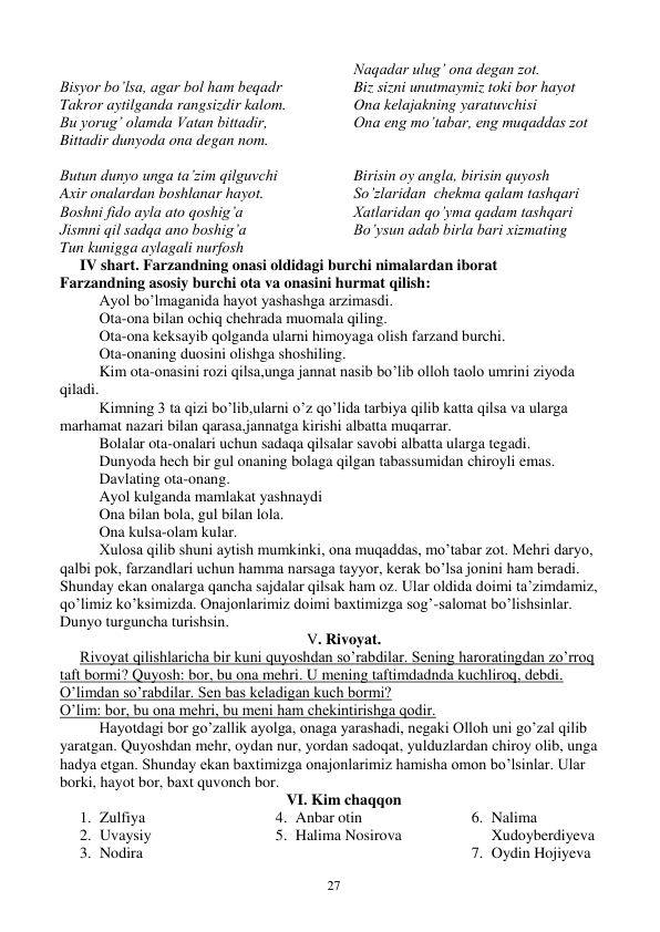  
27 
 
Bisyor bo’lsa, agar bol ham beqadr 
Takror aytilganda rangsizdir kalom. 
Bu yorug’ olamda Vatan bittadir, 
Bittadir dunyoda ona degan nom. 
Naqadar ulug’ ona degan zot. 
Biz sizni unutmaymiz toki bor hayot 
Ona kelajakning yaratuvchisi 
Ona eng mo’tabar, eng muqaddas zot 
 
Butun dunyo unga ta’zim qilguvchi 
Axir onalardan boshlanar hayot. 
Boshni fido ayla ato qoshig’a 
Jismni qil sadqa ano boshig’a 
Tun kunigga aylagali nurfosh 
Birisin oy angla, birisin quyosh          
So’zlaridan  chekma qalam tashqari 
Xatlaridan qo’yma qadam tashqari 
Bo’ysun adab birla bari xizmating 
IV shart. Farzandning onasi oldidagi burchi nimalardan iborat 
Farzandning asosiy burchi ota va onasini hurmat qilish: 
Ayol bo’lmaganida hayot yashashga arzimasdi. 
Ota-ona bilan ochiq chehrada muomala qiling. 
Ota-ona keksayib qolganda ularni himoyaga olish farzand burchi. 
Ota-onaning duosini olishga shoshiling. 
Kim ota-onasini rozi qilsa,unga jannat nasib bo’lib olloh taolo umrini ziyoda 
qiladi. 
Kimning 3 ta qizi bo’lib,ularni o’z qo’lida tarbiya qilib katta qilsa va ularga 
marhamat nazari bilan qarasa,jannatga kirishi albatta muqarrar. 
Bolalar ota-onalari uchun sadaqa qilsalar savobi albatta ularga tegadi. 
Dunyoda hech bir gul onaning bolaga qilgan tabassumidan chiroyli emas. 
Davlating ota-onang. 
Ayol kulganda mamlakat yashnaydi 
Ona bilan bola, gul bilan lola. 
Ona kulsa-olam kular. 
Xulosa qilib shuni aytish mumkinki, ona muqaddas, mo’tabar zot. Mehri daryo, 
qalbi pok, farzandlari uchun hamma narsaga tayyor, kerak bo’lsa jonini ham beradi. 
Shunday ekan onalarga qancha sajdalar qilsak ham oz. Ular oldida doimi ta’zimdamiz, 
qo’limiz ko’ksimizda. Onajonlarimiz doimi baxtimizga sog’-salomat bo’lishsinlar. 
Dunyo turguncha turishsin. 
V. Rivoyat. 
Rivoyat qilishlaricha bir kuni quyoshdan so’rabdilar. Sening haroratingdan zo’rroq 
taft bormi? Quyosh: bor, bu ona mehri. U mening taftimdadnda kuchliroq, debdi. 
O’limdan so’rabdilar. Sen bas keladigan kuch bormi? 
O’lim: bor, bu ona mehri, bu meni ham chekintirishga qodir. 
Hayotdagi bor go’zallik ayolga, onaga yarashadi, negaki Olloh uni go’zal qilib 
yaratgan. Quyoshdan mehr, oydan nur, yordan sadoqat, yulduzlardan chiroy olib, unga 
hadya etgan. Shunday ekan baxtimizga onajonlarimiz hamisha omon bo’lsinlar. Ular 
borki, hayot bor, baxt quvonch bor. 
VI. Kim chaqqon 
1. Zulfiya 
2. Uvaysiy 
3. Nodira 
4. Anbar otin 
5. Halima Nosirova 
6. Nalima 
Xudoyberdiyeva 
7. Oydin Hojiyeva 
